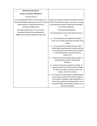 Secretaría de Economía

        Fecha de recepción: 2004-05-13.

                4.4 De los precios

La Ley Federal de Protección al Consumidor en su     El grupo de trabajo dio cabida al comentario y decidió
artículo 86, establece expresamente que las normas   eliminar el tema “De los precios”, para que en su lugar
    podrán referirse a cualesquiera términos y        se incorporase el capítulo “Disposiciones generales”
           condiciones excepto precio.                                con los textos siguientes:

    No existen atribuciones en Ley para que la                      4.3 Disposiciones generales
    Secretaría de Economía pueda establecer           Sin menoscabo de lo que en este sentido marca la
  obligaciones normativas respecto de este rubro.                               Ley:

                                                       a) Los proveedores de muebles de línea deben
                                                           contar con un listado actualizado de precios de los
                                                                                mismos.

                                                           b) Los precios de los muebles de línea y sobre
                                                            medida deben especificarse en moneda nacional,
                                                            sin menoscabo de que también puedan indicarse
                                                               en moneda extranjera y hacerse explícito si
                                                                              incluyen IVA.

                                                      c)    Cuando el consumidor efectúe algún anticipo, el
                                                                proveedor debe expedir el comprobante
                                                                               respectivo.

                                                      d) Cuando se trate de un paquete de muebles, el
                                                            proveedor debe informar al consumidor el detalle
                                                              de cada uno de ellos, así como el número de
                                                                     piezas y costo de los mismos.

                                                     e) En el caso de que el proveedor contemple dentro
                                                             de sus precios, cobros por concepto de seguros
                                                             de los bienes contratados, debe manifestarlo en
                                                            forma clara y explícita en el presupuesto y, en el
                                                            caso de formalizar la transacción comercial, en el
                                                                          contrato de adhesión.
 