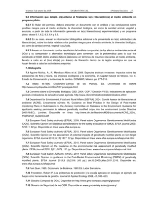 Viernes 3 de enero de 2014 DIARIO OFICIAL (Primera Sección) 27 
6.6 Información que deberá presentarse al finalizarse la(s) liberación(es) al medio ambiente en 
programa piloto. 
6.6.1 El titular del permiso, deberá presentar un documento con el análisis y las conclusiones sobre 
posibles riesgos para el medio ambiente, la diversidad biológica, así como la sanidad animal, vegetal y 
acuícola, a partir de toda la información generada en la(s) liberación(es) experimental(es) y en programa 
piloto, véase 6.1, 6.2, 6.3, 6.4 y 6.5. 
6.6.2 En su caso, anexar la información bibliográfica adicional a la presentada en la(s) solicitud(es) de 
liberación(es), sobre los datos relativos a los posibles riesgos para el medio ambiente, la diversidad biológica, 
así como la sanidad animal, vegetal y acuícola. 
6.6.3 Anexar un documento con los resultados del análisis comparativo de los efectos ambientales entre el 
OGM y su comparador o alternativa tecnológica para contender con la problemática para la cual fue 
construido el OGM. Dicho análisis deberá elaborarse en términos de insumos relevantes al medio ambiente, 
llevado a cabo en el (los) sitio(s) y/o área(s) de liberación dentro de la región ecológica en que se 
hayan llevado a cabo las actividades a reportar. 
7. Bibliografía 
7.1 Aguirre Muñoz, A., R. Mendoza Alfaro et al. 2009. Especies exóticas invasoras: impactos sobre las 
poblaciones de flora y fauna, los procesos ecológicos y la economía, en Capital Natural de México, vol. II. 
Estado de Conservación y tendencias de cambio. CONABIO, México, pp. 277-318. 
7.2 Allaby M.1998. Diccionario-Ciencia de las Plantas. Ed. Universidad de Oxford 
http://www.encyclopedia.com/doc/1O7-propagule.html 
7.3 Convenio sobre la Diversidad Biológica, CBD. 2004. COP 7 Decisión VII/30, Indicadores de aplicación 
general e indicadores de la biodiversidad agrícola. http://www.cbd.int/indicators/testedindicators.shtml 
7.4 Department for Environment, Food and Rural Affairs (DEFRA). 2004. Comité Asesor de liberaciones al 
ambiente (ACRE). Lineamiento número 16. Guidance on Best Practice in the Design of Post-market 
monitoring Plans in Submissions to the Advisory Committee on Releases to the Environment; Guidance for 
applicants seeking permission to release genetically modified crops into the environment (under Directive 
2001/18/EC). Londres. Disponible en línea: http://www.bfn.de/fileadmin/MDB/documents/ACRE_2004_ 
Postmarket_Guidance.pdf 
7.5 European Food Safety Authority (EFSA). 2009. Panel sobre Organismos Genéticamente Modificados 
(OGM). Scientific Opinion on Statistical considerations for the safety evaluation of GMOs. EFSA Journal 2009; 
1250: 1. 62 pp. Disponible en línea: www.efsa.europa.eu 
7.6 European Food Safety Authority (EFSA). 2010. Panel sobre Organismos Genéticamente Modificados 
(OGM). Scientific Opinion on the assessment of potential impacts of genetically modified plants on non-target 
organisms. EFSA Journal 2010; 8(11):1877. 72 pp. Disponible en línea: www.efsa.europa.eu/efsajournal.html 
7.7 European Food Safety Authority (EFSA). 2010. Panel sobre Organismos Genéticamente Modificados 
(OGM). Scientific Opinion on the Guidance on the environmental risk assessment of genetically modified 
plants. EFSA Journal 2010; 8(11):1879. 111 pp. Disponible en línea: www.efsa.europa.eu/efsajournal.html 
7.8 European Food Safety Authority (EFSA). 2011 Panel sobre Organismos Genéticamente Modificados 
(OGM). Scientific Opinion on guidance on the Post-Market Environmental Monitoring (PMEM) of genetically 
modified plants. EFSA Journal 2011;9 (8):2316. [40 pp.] doi:10.2903/j.efsa.2011.2316. Disponible en: 
www.efsa.europa.eu/efsajournal 
7.9 Font Quer. 1985. Diccionario de Botánica. 1985 Ed. Labor Barcelona. 
7.10 Freckleton, Robert P. Los problemas de predicción y la escala aplicada en ecología: el ejemplo del 
fuego como herramienta de gestión. Journal of Applied Ecology 2004, 41, 599–603; 
7.11 Glosario Compass de OGM. Disponible en http://www.gmo-compass.org/eng/glossary/ 
7.12 Glosario de Seguridad de los OGM. Disponible en www.gmo-safety.eu/en/glossary/ 
 