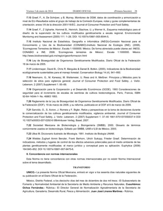 Viernes 3 de enero de 2014 DIARIO OFICIAL (Primera Sección) 28 
7.13 Graef, F., A. De Schrijver, y B. Murray. Monitoreo de OGM, datos de coordinación y armonización a 
nivel de EU–Resultados sobre el grupo de trabajo de la Comisión Europea, notas y guías complementarias de 
orientación, anexo VII de la dirección 2001/18/EC. Journal of Consumer Protection and Food Safety. 
7.14 Graef, F., Z Ughartw, Hommel B., Heinrich, Stachow, U. y Werner A., Esquema metodológico para el 
diseño de la supervisión de los cultivos modificados genéticamente a escala regional. Environmental 
Monitoring and Assessment (2005) 111: 1–26. DOI: 10.1007/s10661-005-8044-5. 
7.15 Instituto Nacional de Estadística, Geografía e Informática (INEGI)-Comisión Nacional para el 
Conocimiento y Uso de la Biodiversidad (CONABIO)-Instituto Nacional de Ecología (INE). (2008). 
'Ecorregiones Terrestres de México'. Escala 1:1000000. México. De forma abreviada puede citarse así: INEGI, 
CONABIO e INE. 2008. 'Ecorregiones terrestres de México'. Escala 1:1000000. México 
http://www.biodiversidad.gob.mx/region/geoinformacion.html 
7.16 Ley de Bioseguridad de Organismos Genéticamente Modificados. Diario Oficial de la Federación 
18 de marzo de 2005. 
7.17 Lindenmayer, David B., Chris R. Margules & Daniel B. Botkin. (2000). Indicadores de la Biodiversidad 
ecológicamente sustentables para el manejo forestal. Conservation Biology 14 (4), 941–950. 
7.18 Neemann, G., M. Karwasz, M. Weitemeier, U. Rees and A. Meißner. Principios y Métodos para la 
selección de sitios para vigilancia general; Journal of Consumer Protection and Food Safety, J. Verbr. 
Lebensm. 2 (2007) Supplement 1: 65–69. 
7.19 Organización para la Cooperación y el Desarrollo Económicos (OCDE). 1993 Consideraciones de 
seguridad para el incremento de escalas de siembras de cultivos biotecnológicos. París, Francia, ISBN 
92-64-14044-1- No. 46863 1993. 
7.20 Reglamento de la Ley de Bioseguridad de Organismos Genéticamente Modificados. Diario Oficial de 
la Federación (DOF), 19 de marzo de 2008, y su reforma, publicada en el DOF el 6 de marzo de 2009. 
7.21 Sanvido, O., S. Aviron, J. Romeis y F. Bigler. Retos y perspectivas en la toma de decisiones durante 
la comercialización de los cultivos genéticamente modificados, vigilancia ambiental. Journal of Consumer 
Protection and Food Safety, J. Verbr. Lebensm. 2 (2007) Supplement 1: 37–40 1661-5751/07/050037-4 DOI 
10.1007/s00003-007-0292-6 ©Birkhäuser Verlag, Basel, 2007. 
7.22 Sociedad Mexicana de Biotecnología y Bioingeniería (SMBB). 2000. Glosario de términos 
comúnmente usados en biotecnología. Editado por SMBB, UAM e ILSI de México. 2000. 
7.23 Ulloa M. Diccionario ilustrado de Micología. 1991. Instituto de Biología UNAM. 
7.24 Wiebke Zughart Armin Benzler, Frank Berhorn, Ulrich Sukopp, Frieder Graef. Determinación de 
indicadores, métodos y lugares de control de los efectos adversos potenciales para el medio ambiente de las 
plantas genéticamente modificadas: el marco jurídico y conceptual para su aplicación. Euphytica (2008) 
164:845–852, DOI 10.1007/s10681-007-9475-6. 
8. Concordancia con normas internacionales 
Esta Norma no tiene concordancia con otras normas internacionales por no existir Norma Internacional 
sobre el tema desarrollado. 
TRANSITORIO 
UNICO.- La presente Norma Oficial Mexicana, entrará en vigor a los sesenta días naturales siguientes de 
su publicación en el Diario Oficial de la Federación. 
México, Distrito Federal, a los dieciocho días del mes de diciembre de dos mil trece.- El Subsecretario de 
Fomento y Normatividad Ambiental de la Secretaría de Medio Ambiente y Recursos Naturales, Cuauhtémoc 
Ochoa Fernández.- Rúbrica.- El Director General de Normalización Agroalimentaria de la Secretaría de 
Agricultura, Ganadería, Desarrollo Rural, Pesca y Alimentación, Juan José Linares Martínez.- Rúbrica. 
 