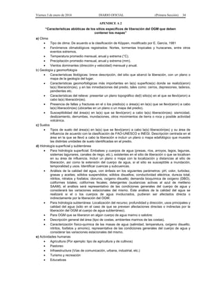 Viernes 3 de enero de 2014 DIARIO OFICIAL (Primera Sección) 34 
APENDICE A 2 
“Características abióticas de los sitios específicos de liberación del OGM que deben 
contener los mapas” 
a) Clima 
· Tipo de clima: De acuerdo a la clasificación de Köppen, modificado por E. García, 1981 
· Fenómenos climatológicos registrados: Nortes, tormentas tropicales y huracanes, entre otros 
eventos extremos. 
· Temperatura promedio mensual, anual y extrema (°C). 
· Precipitación promedio mensual, anual y extrema (mm). 
· Vientos dominantes (dirección y velocidad) mensual y anual. 
b) Geología y geomorfología 
· Características litológicas: breve descripción, del sitio que abarcó la liberación, con un plano o 
mapa de la geología del lugar. 
· Características geomorfológicas más importantes en la(s) superficie(s) donde se realizó(aron) 
la(s) liberación(es), y en las inmediaciones del predio, tales como: cerros, depresiones, laderas, 
pendientes etc. 
· Características del relieve: presentar un plano topográfico de(l) sitio(s) en el que se llevó(aron) a 
cabo la(s) liberación(es). 
· Presencia de fallas y fracturas en el o los predio(s) o área(s) en la(s) que se llevó(aron) a cabo 
la(s) liberación(es) (ubicarlas en un plano o un mapa del predio). 
· Susceptibilidad del área(s) en la(s) que se llevó(aron) a cabo la(s) liberación(es): sismicidad, 
deslizamiento, derrumbes, inundaciones, otros movimientos de tierra o roca y posible actividad 
volcánica. 
c) Suelos 
· Tipos de suelo del área(s) en la(s) que se llevó(aron) a cabo la(s) liberación(es) y su área de 
influencia de acuerdo con la clasificación de FAO-UNESCO e INEGI. Descripción centrada en el 
área en la que se llevó a cabo la liberación e incluir un plano o mapa edafológico que muestre 
las distintas unidades de suelo identificadas en el predio. 
d) Hidrología superficial y subterránea 
· Para hidrología superficial: Embalses y cuerpos de agua (presas, ríos, arroyos, lagos, lagunas, 
sistemas lagunares, canales de riego, etc.), existentes en el sitio de liberación o que se localicen 
en su área de influencia. Incluir un plano o mapa con la localización y distancias al sitio de 
liberación, así como la extensión del cuerpo de agua, si el sitio es susceptible a inundación, 
temporalidad y usos. Identificar cuencas y subcuencas. 
· Análisis de la calidad del agua, con énfasis en los siguientes parámetros: pH, color, turbidez, 
grasas y aceites; sólidos suspendidos; sólidos disueltos; conductividad eléctrica; dureza total; 
nitritos, nitratos y fosfatos; cloruros, oxígeno disuelto; demanda bioquímica de oxígeno (DBO), 
coliformes totales; coliformes fecales; detergentes (sustancias activas al azul de metileno 
SAAM); el análisis será representativo de las condiciones generales del cuerpo de agua y 
considerará las variaciones estacionales del mismo. Este análisis de la calidad del agua se 
realizará si el o los cuerpos de agua involucrados, pudieran ser afectados directa o 
indirectamente por la liberación del OGM. 
· Para hidrología subterránea: Localización del recurso; profundidad y dirección; usos principales y 
calidad del agua (sólo en el caso de que se prevean afectaciones directas o indirectas por la 
liberación del OGM al cuerpo de agua subterráneo). 
· Para OGM que se liberaron en algún cuerpo de agua marino o salobre: 
· Descripción general del área (tipo de costas, ambientes marinos de las costas). 
· Caracterización físico-química de las masas de agua (salinidad, temperatura, oxígeno disuelto, 
nitritos, fosfatos y amonio), representativa de las condiciones generales del cuerpo de agua y 
considerar las variaciones estacionales del mismo. 
e) Actividades humanas 
· Agricultura (Por ejemplo: tipo de agricultura y de cultivos) 
· Pastoreo 
· Infraestructura (Vías de comunicación, urbana, industrial, etc.) 
· Turismo y recreación 
· Educativas 
 
