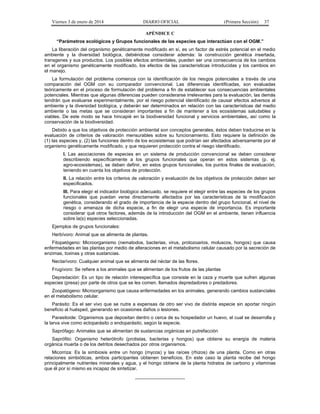 Viernes 3 de enero de 2014 DIARIO OFICIAL (Primera Sección) 37 
APÉNDICE C 
“Parámetros ecológicos y Grupos funcionales de las especies que interactúan con el OGM.” 
La liberación del organismo genéticamente modificado en sí, es un factor de estrés potencial en el medio 
ambiente y la diversidad biológica, debiéndose considerar además: la construcción genética insertada, 
transgenes y sus productos. Los posibles efectos ambientales, pueden ser una consecuencia de los cambios 
en el organismo genéticamente modificado, los efectos de las características introducidas y los cambios en 
el manejo. 
La formulación del problema comienza con la identificación de los riesgos potenciales a través de una 
comparación del OGM con su comparador convencional. Las diferencias identificadas, son evaluadas 
teóricamente en el proceso de formulación del problema a fin de establecer sus consecuencias ambientales 
potenciales. Mientras que algunas diferencias pueden considerarse irrelevantes para la evaluación, las demás 
tendrán que evaluarse experimentalmente, por el riesgo potencial identificado de causar efectos adversos al 
ambiente y la diversidad biológica, y deberán ser determinados en relación con las características del medio 
ambiente o las metas que se consideran importantes a fin de mantener a los ecosistemas saludables y 
viables. De este modo se hace hincapié en la biodiversidad funcional y servicios ambientales, así como la 
conservación de la biodiversidad. 
Debido a que los objetivos de protección ambiental son conceptos generales, éstos deben traducirse en la 
evaluación de criterios de valoración mensurables sobre su funcionamiento. Esto requiere la definición de 
(1) las especies y, (2) las funciones dentro de los ecosistemas que podrían ser afectados adversamente por el 
organismo genéticamente modificado, y que requieren protección contra el riesgo identificado. 
I. Las asociaciones de especies en un sistema de producción convencional se deben considerar 
describiendo específicamente a los grupos funcionales que operan en estos sistemas (p. ej. 
agro-ecosistemas), se deben definir, en estos grupos funcionales, los puntos finales de evaluación, 
teniendo en cuenta los objetivos de protección. 
II. La relación entre los criterios de valoración y evaluación de los objetivos de protección deben ser 
especificados. 
III. Para elegir el indicador biológico adecuado, se requiere el elegir entre las especies de los grupos 
funcionales que puedan verse directamente afectados por las características de la modificación 
genética, considerando el grado de importancia de la especie dentro del grupo funcional, el nivel de 
riesgo o amenaza de dicha especie, a fin de elegir una especie de importancia. Es importante 
considerar qué otros factores, además de la introducción del OGM en el ambiente, tienen influencia 
sobre la(s) especies seleccionadas. 
Ejemplos de grupos funcionales: 
Herbívoro: Animal que se alimenta de plantas. 
Fitopatógeno: Microorganismo (nematodos, bacterias, virus, protozoarios, moluscos, hongos) que causa 
enfermedades en las plantas por medio de alteraciones en el metabolismo celular causado por la secreción de 
enzimas, toxinas y otras sustancias. 
Nectarívoro: Cualquier animal que se alimenta del néctar de las flores. 
Frugívoro: Se refiere a los animales que se alimentan de los frutos de las plantas 
Depredación: Es un tipo de relación interespecífica que consiste en la caza y muerte que sufren algunas 
especies (presa) por parte de otros que se les comen, llamados depredadores o predadores. 
Zoopatógeno: Microorganismo que causa enfermedades en los animales, generando cambios sustanciales 
en el metabolismo celular. 
Parásito: Es el ser vivo que se nutre a expensas de otro ser vivo de distinta especie sin aportar ningún 
beneficio al huésped, generando en ocasiones daños o lesiones. 
Parasitoide: Organismos que depositan dentro o cerca de su hospedador un huevo, el cual se desarrolla y 
la larva vive como ectoparásito o endoparásito, según la especie. 
Saprófago: Animales que se alimentan de sustancias orgánicas en putrefacción 
Saprófito: Organismo heterótrofo (protistas, bacterias y hongos) que obtiene su energía de materia 
orgánica muerta o de los detritos desechados por otros organismos. 
Micorriza: Es la simbiosis entre un hongo (mycos) y las raíces (rhizos) de una planta. Como en otras 
relaciones simbióticas, ambos participantes obtienen beneficios. En este caso la planta recibe del hongo 
principalmente nutrientes minerales y agua, y el hongo obtiene de la planta hidratos de carbono y vitaminas 
que él por sí mismo es incapaz de sintetizar. 
___________________ 
 