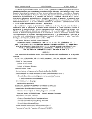 Viernes 3 de enero de 2014 DIARIO OFICIAL (Primera Sección) 20 
Que durante el plazo establecido en el artículo 47 de la Ley Federal sobre Metrología y Normalización, los 
interesados presentaron sus comentarios a la norma en cuestión, los cuales fueron analizados por el Comité 
Consultivo Nacional de Normalización de Medio Ambiente y Recursos Naturales y por el Comité Consultivo 
Nacional de Normalización de Protección Fitosanitaria, hoy denominado Comité Consultivo Nacional de 
Normalización Agroalimentaria de la Secretaría de Agricultura, Ganadería, Desarrollo Rural, Pesca y 
Alimentación, realizándose las modificaciones procedentes al proyecto, de acuerdo a lo establecido en el 
artículo 33 del Reglamento de la Ley Federal sobre Metrología y Normalización, los cuales fueron publicados 
el 17 de diciembre de 2013 en el Diario Oficial de la Federación de conformidad a lo establecido en el artículo 
47 fracción III de la Ley Federal sobre Metrología y Normalización. 
Que habiéndose cumplido el procedimiento establecido en la Ley Federal sobre Metrología y 
Normalización para la elaboración de normas oficiales mexicanas, el Comité Consultivo Nacional de 
Normalización de Medio Ambiente y Recursos Naturales aprobó la presente Norma Oficial Mexicana como 
definitiva en su Tercera Sesión Extraordinaria celebrada el día 6 de noviembre de 2013 y el Comité Consultivo 
Nacional de Normalización Agroalimentaria de la Secretaría de Agricultura, Ganadería, Desarrollo Rural, 
Pesca y Alimentación, en su Primera Sesión Extraordinaria de fecha 15 de noviembre de 2013; por lo que de 
conformidad con lo establecido en el artículo 28 fracción II, inciso d) del Reglamento de la Ley Federal sobre 
Metrología y Normalización, el año de la clave cambia a 2013. 
Por lo anterior nos hemos permitido expedir la siguiente: 
NORMA OFICIAL MEXICANA NOM-164-SEMARNAT/SAGARPA-2013, QUE ESTABLECE LAS 
CARACTERISTICAS Y CONTENIDO DEL REPORTE DE RESULTADOS DE LA O LAS LIBERACIONES 
REALIZADAS DE ORGANISMOS GENETICAMENTE MODIFICADOS, EN RELACION CON LOS 
POSIBLES RIESGOS PARA EL MEDIO AMBIENTE Y LA DIVERSIDAD BIOLOGICA Y, 
ADICIONALMENTE, A LA SANIDAD ANIMAL, VEGETAL Y ACUICOLA 
PREFACIO 
En la elaboración de la presente Norma Oficial Mexicana participaron representantes de las siguientes 
instancias: 
SECRETARIA DE AGRICULTURA, GANADERIA, DESARROLLO RURAL, PESCA Y ALIMENTACION 
- Colegio de Postgraduados 
-Instituto de Fitosanidad 
-Instituto de Recursos Naturales 
-Dirección General Jurídica 
- Servicio Nacional de Inspección y Certificación de Semillas (SNICS) 
- Servicio Nacional de Sanidad, Inocuidad y Calidad Agroalimentaria (SENASICA) 
- Dirección General de Inocuidad Agroalimentaria, Acuícola y Pesquera 
- Dirección de Bioseguridad para OGM 
- Universidad Autónoma Chapingo 
-Departamento de Fitotecnia 
SECRETARIA DE MEDIO AMBIENTE Y RECURSOS NATURALES 
- Subsecretaría de Fomento y Normatividad Ambiental 
-Dirección General Adjunta de Política y Regulación Ambiental 
-Dirección General del Sector Primario y Recursos Naturales Renovables 
- Subsecretaría de Gestión Ambiental 
- Dirección General de Gestión Forestal y de Suelos 
- Dirección General de Impacto y Riesgo Ambiental 
- Dirección General de Vida Silvestre 
- Instituto Nacional de Ecología y Cambio Climático (INECC) 
- Procuraduría Federal de Protección al Ambiente (PROFEPA) 
 