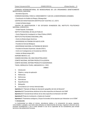 Viernes 3 de enero de 2014 DIARIO OFICIAL (Primera Sección) 21 
COMISION INTERSECRETARIAL DE BIOSEGURIDAD DE LOS ORGANISMOS GENETICAMENTE 
MODIFICADOS (CIBIOGEM) 
- Secretaría Ejecutiva 
COMISION NACIONAL PARA EL CONOCIMIENTO Y USO DE LA BIODIVERSIDAD (CONABIO) 
- Coordinación de Análisis de Riesgo y Bioseguridad 
CENTRO DE INVESTIGACION CIENTIFICA DE YUCATAN, A.C. (CICY) 
- Unidad de Biotecnología 
CENTRO DE INVESTIGACION Y DE ESTUDIOS AVANZADOS DEL INSTITUTO POLITECNICO 
NACIONAL (CINVESTAV) 
- Unidad Irapuato, Guanajuato. 
INSTITUTO NACIONAL DE SALUD PUBLICA 
- Centro Regional de Investigación en Salud Pública (CRISP) 
INSTITUTO POLITECNICO NACIONAL (IPN) 
- Centro de Biotecnología Genómica 
UNIVERSIDAD AUTONOMA DE NUEVO LEON 
- Facultad de Ciencias Biológicas 
UNIVERSIDAD NACIONAL AUTONOMA DE MEXICO 
- Facultad de Estudios Superiores, Iztacala (FES-I) 
- Centro de Investigaciones en Ecosistemas (CIECO) 
- Instituto de Biotecnología (IBT) 
AGROBIO MEXICO, A.C. 
CAMARA NACIONAL DEL MAIZ INDUSTRIALIZADO 
COMITE NACIONAL SISTEMA PRODUCTO ALGODON 
COMITE NACIONAL SISTEMA PRODUCTO OLEAGINOSAS 
TSURU, MORALES & TSURU, ABOGADOS S.C. (TMT) 
INDICE 
1. Introducción 
2. Objetivo y campo de aplicación 
3. Referencias 
4. Definiciones 
5. Abreviaturas 
6. Especificaciones 
7. Bibliografía 
8. Concordancia con normas internacionales 
Apéndice A 1 “Ejemplo de Mapas de descripción geográfica del sitio de liberación” 
Apéndice A 2 “Características abióticas de los sitios específicos de liberación del OGM” 
Apéndice A 3 “Características bióticas de los sitios específicos de liberación del OGM” 
Apéndice B “Rutas de movilización y Cadena de Custodia” 
Apéndice C “Parámetros ecológicos y Grupos funcionales de las especies que interactúan con el OGM.” 
1. Introducción 
La biodiversidad se refiere al número, abundancia relativa y la composición de genes, especies, 
comunidades o paisajes y que todos estos atributos son determinantes de la tasa, magnitud y dirección de los 
procesos ecosistémicos, y por lo tanto también lo son de la capacidad de los ecosistemas para brindar 
servicios a las poblaciones humanas. 
 