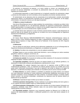 Viernes 3 de enero de 2014 DIARIO OFICIAL (Primera Sección) 22 
En particular, la composición de especies, y en menor medida su número, son importantes para la 
provisión de servicios ambientales. La provisión de prácticamente todos los servicios ambientales son 
regulados por la biodiversidad. 
La biodiversidad desempeña un papel fundamental en la regulación específica de polinizadores, plagas 
y vectores de enfermedades, así como la climática y de las respuestas a los eventos naturales extremos. 
El mantenimiento de las relaciones entre los componentes de la biodiversidad o también denominadas 
interacciones bióticas, es particularmente importante para la regulación de la polinización, de las plagas, 
enfermedades o de especies invasoras, por citar algunos ejemplos. 
2. Objetivo y campo de aplicación 
Esta Norma Oficial Mexicana tiene por objeto establecer las características y contenidos que deben incluir 
los reportes de resultados de la o las liberaciones realizadas de organismos genéticamente modificados 
(OGM), experimentales o en programa piloto, en relación con los posibles riesgos para el medio ambiente y la 
diversidad biológica, así como la sanidad animal, vegetal y acuícola. 
La presente Norma tiene aplicación en todo el territorio nacional donde se lleven a cabo liberaciones de 
OGM por parte de los titulares de los permisos en el ámbito de la Ley de Bioseguridad de Organismos 
Genéticamente Modificados y su Reglamento. 
3. Referencias 
3.1 Norma Oficial Mexicana NOM-059-SEMARNAT-2010, Protección ambiental-Especies nativas de 
México de flora y fauna silvestres-Categorías de riesgo y especificaciones para su inclusión, exclusión o 
cambio-Lista de especies en riesgo. Diario Oficial de la Federación. 30 de diciembre de 2010, Segunda 
Sección. México. 
4. Definiciones 
Para los efectos de esta Norma, además de las definiciones establecidas en la Ley de Bioseguridad de 
Organismos Genéticamente Modificados y su Reglamento, se establecen las siguientes: 
4.1 Abiótico: Se refiere a los componentes no vivos de cualquier ecosistema. 
4.2 Area: Espacio en que se produce determinado fenómeno o que se distingue por ciertos caracteres 
geográficos, botánicos, zoológicos, económicos, etc. 
4.3 Biótico: Se refiere a los componentes vivos de cualquier ecosistema. 
4.4 Cadena de custodia: Es el conjunto de medidas que deben adoptarse a fin de preservar la identidad e 
integridad de objetos, muestras e información. 
4.5 Capacidad competitiva: Potencial que tiene una especie basada en sus atributos genéticos y su 
desempeño en determinado ambiente, para establecerse y reproducirse en un área. 
4.6 Comparador: Es cualquier organismo (que puede ser un organismo similar al OGM sin la(s) 
modificación(es) genética(s), o bien, un organismo con relación genética cercana con el OGM, para el que 
puede existir conocimiento documentado y que sea el organismo más similar al utilizado en la región de 
liberación), o la alternativa tecnológica para contender con el problema para el cual se construyó el OGM. 
4.7 Efecto Adverso: Un cambio cualitativo o cuantitativo no deseado que puede medirse o de cualquier 
otro modo observarse, teniéndose en cuenta referencias científicamente establecidas reconocidas por una 
autoridad competente, de las propiedades del medio ambiente, la diversidad biológica, la sanidad vegetal, 
animal, acuícola o los servicios ambientales, considerando las relaciones entre los factores bióticos y/o 
abióticos de los que dependen. 
4.8 Eficacia: Capacidad de lograr el efecto que se desea o se espera. 
4.9 Entrecruzamiento interespecífico: Proceso mediante el cual especies distintas del mismo género o 
no son capaces de producir progenie viable con material genético de ambos. 
4.10 Entrecruzamiento intraespecífico: Proceso entre individuos de la misma especie (incluyendo sus 
subespecies, variedades, razas, formas, cultivares, cepas, etc.) que permite originar progenie viable, con 
material genético de ambos individuos. 
4.11 Equivalente genético: Organismo cuya composición genética se diferencia con el OGM por la 
ausencia del material genético insertado o modificación genética tal y como está siendo evaluado en el 
ambiente. 
 