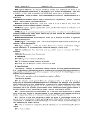 Viernes 3 de enero de 2014 DIARIO OFICIAL (Primera Sección) 23 
4.12 Especie indicadora: Una especie considerada sensible, cuya modificación en alguno de sus 
parámetros poblacionales revela cambios en el ecosistema y en las especies asociadas a éste, y por lo tanto, 
su afectación, ha sido o puede ser usada como la señal de alerta cuando ocurren cambios ambientales. 
4.13 Insumos: Conjunto de bienes o productos empleados en la producción, independientemente de su 
estado físico. 
4.14 Interacción ecológica: Relación entre dos o más individuos que pertenecen a la misma o a distintas 
especies y que comparten el mismo espacio y tiempo. 
4.15 Línea isogénica: Aquella línea o cepa inicial a partir de la cual se derivó el OGM, y cuya única 
diferencia es la información genética insertada o modificada. 
4.16 Maleza: Especies vegetales o partes de los mismos que afectan los intereses del ser humano en un 
lugar y tiempo determinado. 
4.17 Monitoreo: El conjunto de prácticas de seguimiento continuo para obtener la información necesaria 
para evaluar los efectos que pudiera tener la liberación del OGM, en el ambiente, a la diversidad biológica y a 
la sanidad animal, vegetal y acuícola. 
4.18 Práctica convencional: Procesos llevados a cabo que no involucran la utilización de organismos 
genéticamente modificados. 
4.19 Propágulo: Cualquier órgano, parte o estructura de un organismo implicado en su multiplicación (por 
vía sexual o asexual) y su dispersión. 
4.20 Región ecológica: La unidad del Territorio Nacional que comparte características ecológicas 
comunes, de acuerdo a las ecorregiones nivel IV identificadas por INEGI, CONABIO e INE. 
4.21 Sitio de liberación: Area determinada en la que se llevó a cabo la introducción del OGM en 
el ambiente. 
4.22 Viable: Capaz de completar el ciclo de vida. 
5. Abreviaturas 
5.1 OGM: Organismo Genéticamente Modificado 
5.2 UTM: Proyección Universal Transversa de Mercator 
5.3 ITRF08: Marco de Referencia Terrestre Internacional de 2008 
6. Especificaciones 
Características y contenidos de la información que debe contener el documento del Reporte de Resultados 
de la o las liberaciones, realizadas de organismos genéticamente modificados (OGM), experimentales o en 
programa piloto, en relación con los posibles riesgos para el medio ambiente, la diversidad biológica, así como 
la sanidad animal, vegetal y acuícola. 
6.1 Información que deben contener todos los reportes de resultados. 
Características generales 
6.1.1 Son aplicables para la presente Norma, los principios previstos en el artículo 9 de la Ley de 
Bioseguridad de Organismos Genéticamente Modificados; la información que obtenga el titular del permiso 
experimental o en programa piloto, deberá satisfacer completamente las pruebas establecidas conforme a los 
estudios y evaluación de riesgos de cada una de las liberaciones, siguiendo el principio del paso a paso, 
considerando que en éste, se deberá guardar relación con los posibles riesgos para el medio ambiente, la 
diversidad biológica, así como la sanidad animal, vegetal y acuícola, por la liberación del OGM. 
6.1.2 Cualquier aseveración que guarde relación con los resultados de la evaluación de los posibles 
riesgos para el medio ambiente, la diversidad biológica, así como la sanidad animal, vegetal y acuícola de la 
actividad a reportar por el titular del permiso, deberá ser sustentada científica y técnicamente. 
6.1.3 Cuando a juicio del titular del permiso, considere que alguno de los contenidos previstos en la 
presente Norma, no son aplicables al reporte que ha de presentar, deberá justificarlo científica y técnicamente 
y considerando los resultados de su evaluación de riesgos para el medio ambiente, la diversidad biológica, así 
como la sanidad animal, vegetal y acuícola 
6.1.4 Todas las evaluaciones, estudios o resultados de estudios que se presenten en los reportes, deberán 
contener: 
6.1.4.1 Título del Estudio 
 