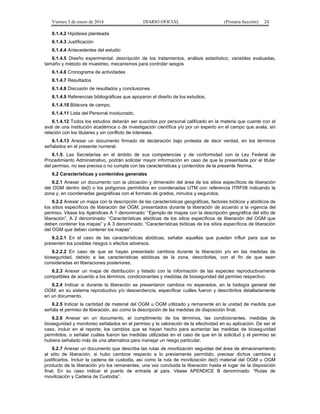 Viernes 3 de enero de 2014 DIARIO OFICIAL (Primera Sección) 24 
6.1.4.2 Hipótesis planteada 
6.1.4.3 Justificación 
6.1.4.4 Antecedentes del estudio 
6.1.4.5 Diseño experimental: descripción de los tratamientos, análisis estadístico, variables evaluadas, 
tamaño y método de muestreo, mecanismos para controlar sesgos 
6.1.4.6 Cronograma de actividades 
6.1.4.7 Resultados 
6.1.4.8 Discusión de resultados y conclusiones 
6.1.4.9 Referencias bibliográficas que apoyaron el diseño de los estudios. 
6.1.4.10 Bitácora de campo. 
6.1.4.11 Lista del Personal involucrado. 
6.1.4.12 Todos los estudios deberán ser suscritos por personal calificado en la materia que cuente con el 
aval de una institución académica o de investigación científica y/o por un experto en el campo que avala, sin 
relación con los titulares y sin conflicto de intereses. 
6.1.4.13 Anexar un documento firmado de declaración bajo protesta de decir verdad, en los términos 
señalados en el presente numeral. 
6.1.5. Las Secretarías en el ámbito de sus competencias y de conformidad con la Ley Federal de 
Procedimiento Administrativo, podrán solicitar mayor información en caso de que la presentada por el titular 
del permiso, no sea precisa o no cumpla con las características y contenidos de la presente Norma. 
6.2 Características y contenidos generales 
6.2.1 Anexar un documento con la ubicación y dimensión del área de los sitios específicos de liberación 
del OGM dentro de(l) o los polígonos permitidos en coordenadas UTM con referencia ITRF08 indicando la 
zona y, en coordenadas geográficas con el formato de grados, minutos y segundos. 
6.2.2 Anexar un mapa con la descripción de las características geográficas, factores bióticos y abióticos de 
los sitios específicos de liberación del OGM, presentados durante la liberación de acuerdo a la vigencia del 
permiso. Véase los Apéndices A 1 denominado: “Ejemplo de mapas con la descripción geográfica del sitio de 
liberación”, A 2 denominado: “Características abióticas de los sitios específicos de liberación del OGM que 
deben contener los mapas” y A 3 denominado: “Características bióticas de los sitios específicos de liberación 
del OGM que deben contener los mapas”. 
6.2.2.1 En el caso de las características abióticas, señalar aquellas que pueden influir para que se 
presenten los posibles riesgos o efectos adversos. 
6.2.2.2 En caso de que se hayan presentado cambios durante la liberación y/o en las medidas de 
bioseguridad, debido a las características abióticas de la zona, describirlas, con el fin de que sean 
consideradas en liberaciones posteriores. 
6.2.3 Anexar un mapa de distribución y listado con la información de las especies reproductivamente 
compatibles de acuerdo a los términos, condicionantes y medidas de bioseguridad del permiso respectivo. 
6.2.4 Indicar si durante la liberación se presentaron cambios no esperados, en la biología general del 
OGM, en su sistema reproductivo y/o descendencia, especificar cuáles fueron y describirlos detalladamente 
en un documento. 
6.2.5 Indicar la cantidad de material del OGM u OGM utilizado y remanente en la unidad de medida que 
señala el permiso de liberación, así como la descripción de las medidas de disposición final. 
6.2.6 Anexar en un documento, el cumplimiento de los términos, las condicionantes, medidas de 
bioseguridad y monitoreo señalados en el permiso y la valoración de la efectividad en su aplicación. De ser el 
caso, incluir en el reporte, los cambios que se hayan hecho para aumentar las medidas de bioseguridad 
permitidos, o señalar cuáles fueron las medidas utilizadas en el caso de que en la solicitud y el permiso se 
hubiera señalado más de una alternativa para manejar un riesgo particular. 
6.2.7 Anexar un documento que describa las rutas de movilización seguidas del área de almacenamiento 
al sitio de liberación, si hubo cambios respecto a lo previamente permitido, precisar dichos cambios y 
justificarlos. Incluir la cadena de custodia, así como la ruta de movilización de(l) material del OGM u OGM 
producto de la liberación y/o los remanentes, una vez concluida la liberación hasta el lugar de la disposición 
final. En su caso indicar el puerto de entrada al país. Véase APENDICE B denominado: “Rutas de 
movilización y Cadena de Custodia”. 
 