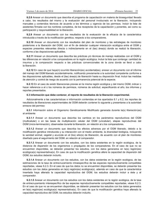 Viernes 3 de enero de 2014 DIARIO OFICIAL (Primera Sección) 25 
6.2.8 Anexar un documento que describa el programa de capacitación en materia de bioseguridad llevado 
a cabo, los resultados del mismo y la evaluación del personal involucrado en la liberación, incluyendo 
manuales y contenidos técnicos de acuerdo a los términos y vigencia de los permisos. Incluir la lista de 
asistentes firmada con los nombres completos, de los receptores de la capacitación y ponentes, así como su 
participación y responsabilidad en la liberación. 
6.2.9 Anexar un documento con los resultados de la evaluación de la eficacia de la característica 
introducida a través de la modificación genética, respecto a los comparadores. 
6.2.10 Anexar un documento con los resultados del plan de monitoreo y las estrategias de monitoreo 
posteriores a la liberación del OGM, con el fin de detectar cualquier interacción ecológica entre el OGM y 
especies presentes relevantes directa o indirectamente en el (las) área(s) donde se realizó la liberación, 
conforme a las disposiciones aplicables. 
6.2.11 Anexar un documento que describa las prácticas y/o técnicas de manejo realizadas con el OGM y 
las diferencias en relación a los comparadores en la región ecológica. Incluir la lista que contenga: cantidad de 
insumos y la comparación respecto a las prácticas convencionales de la zona donde se llevó a cabo 
la liberación. 
6.2.12 En caso de que haya(n) ocurrido liberación(es) accidental(es), anexar un documento con el informe 
del manejo del OGM liberado accidentalmente, notificando previamente a la autoridad competente conforme a 
las disposiciones aplicables, desde el (las) área(s) de liberación hasta su disposición final. Incluir las medidas 
de atención y control de riesgo de acuerdo con la permanencia potencial de la especie. 
6.2.13 En el caso de existir liberaciones previas en la misma región ecológica y del mismo OGM, indicar o 
hacer referencia a el o los números de permisos, números de solicitud, especificando el año, los informes y 
reportes presentados. 
6.3 Información que debe contener, el reporte de resultados de la liberación experimental. 
Adicionalmente a las características e información contenidas en los apartados 6.1 y 6.2, los reportes de 
resultados de liberaciones experimentales de OGM deberán contener lo siguiente y presentarse a la autoridad 
emisora del permiso: 
6.3.1 Información sobre el Organismo Genéticamente Modificado generada durante la(s) liberación(es) 
al ambiente: 
6.3.1.1 Anexar un documento que describa los cambios en los parámetros reproductivos del OGM 
(multicelular) o en las tasas de multiplicación celular del OGM (unicelular), etapas reproductivas del 
OGM (inicio-terminación), observadas durante la liberación, en relación al o los comparadores. 
6.3.1.2 Anexar un documento que describa los efectos adversos por el OGM liberado, debido a la 
modificación genética introducida y su interacción con el medio ambiente, la diversidad biológica, incluyendo 
la sanidad animal, vegetal y acuícola en el (los) sitio(s) de liberación, de acuerdo con el plan de monitoreo 
diseñado para el seguimiento del OGM, en relación al comparador. 
6.3.1.3 Anexar un documento con los estudios, con los datos existentes en la región ecológica, de la 
distancia de dispersión de los organismos o propágulos de los comparadores. En el caso de que no se 
encuentren disponibles, se deberán presentar los estudios, con los datos generados en la(s) región(es) 
ecológica(s) representativa(s). En caso de que la modificación genética altere la capacidad de dispersión del 
OGM, los estudios deberán incluirlo. 
6.3.1.4 Anexar un documento con los estudios, con los datos existentes en la región ecológica, de las 
estimaciones de la tasa de entrecruzamiento intraespecífica de las especies reproductivamente compatibles 
reportadas, véase 6.2.3. En el caso de que los datos no se encuentren disponibles, se deberán presentar los 
estudios con los datos generados en la(s) región(es) ecológica(s), además en caso de que la característica 
insertada haya alterado la capacidad reproductiva del OGM, los estudios deberán incluir a éste y al 
comparador. 
6.3.1.5 Anexar un documento con los estudios con los datos existentes en la región ecológica, de la tasa 
de entrecruzamiento interespecífico de las especies reproductivamente compatibles reportadas, véase 6.2.3. 
En el caso de que no se encuentren disponibles, se deberán presentar los estudios con los datos generados 
en la(s) región(es) ecológica(s) representativa(s). En caso de que la modificación genética haya alterado la 
capacidad reproductiva del OGM, los estudios deberán incluirlo. 
 