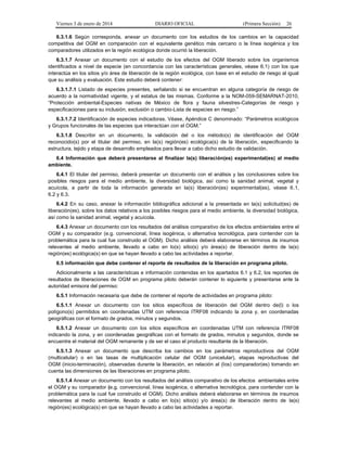 Viernes 3 de enero de 2014 DIARIO OFICIAL (Primera Sección) 26 
6.3.1.6 Según corresponda, anexar un documento con los estudios de los cambios en la capacidad 
competitiva del OGM en comparación con el equivalente genético más cercano o la línea isogénica y los 
comparadores utilizados en la región ecológica donde ocurrió la liberación. 
6.3.1.7 Anexar un documento con el estudio de los efectos del OGM liberado sobre los organismos 
identificados a nivel de especie (en concordancia con las características generales, véase 6.1) con los que 
interactúa en los sitios y/o área de liberación de la región ecológica, con base en el estudio de riesgo al igual 
que su análisis y evaluación. Este estudio deberá contener: 
6.3.1.7.1 Listado de especies presentes, señalando si se encuentran en alguna categoría de riesgo de 
acuerdo a la normatividad vigente, y el estatus de las mismas. Conforme a la NOM-059-SEMARNAT-2010, 
“Protección ambiental-Especies nativas de México de flora y fauna silvestres-Categorías de riesgo y 
especificaciones para su inclusión, exclusión o cambio-Lista de especies en riesgo.” 
6.3.1.7.2 Identificación de especies indicadoras. Véase, Apéndice C denominado: “Parámetros ecológicos 
y Grupos funcionales de las especies que interactúan con el OGM.” 
6.3.1.8 Describir en un documento, la validación del o los método(s) de identificación del OGM 
reconocido(s) por el titular del permiso, en la(s) región(es) ecológica(s) de la liberación, especificando la 
estructura, tejido y etapa de desarrollo empleados para llevar a cabo dicho estudio de validación. 
6.4 Información que deberá presentarse al finalizar la(s) liberación(es) experimental(es) al medio 
ambiente. 
6.4.1 El titular del permiso, deberá presentar un documento con el análisis y las conclusiones sobre los 
posibles riesgos para el medio ambiente, la diversidad biológica, así como la sanidad animal, vegetal y 
acuícola, a partir de toda la información generada en la(s) liberación(es) experimental(es), véase 6.1, 
6.2 y 6.3. 
6.4.2 En su caso, anexar la información bibliográfica adicional a la presentada en la(s) solicitud(es) de 
liberación(es), sobre los datos relativos a los posibles riesgos para el medio ambiente, la diversidad biológica, 
así como la sanidad animal, vegetal y acuícola. 
6.4.3 Anexar un documento con los resultados del análisis comparativo de los efectos ambientales entre el 
OGM y su comparador (e.g. convencional, línea isogénica, o alternativa tecnológica, para contender con la 
problemática para la cual fue construido el OGM). Dicho análisis deberá elaborarse en términos de insumos 
relevantes al medio ambiente, llevado a cabo en lo(s) sitio(s) y/o área(s) de liberación dentro de la(s) 
región(es) ecológica(s) en que se hayan llevado a cabo las actividades a reportar. 
6.5 información que debe contener el reporte de resultados de la liberación en programa piloto. 
Adicionalmente a las características e información contenidas en los apartados 6.1 y 6.2, los reportes de 
resultados de liberaciones de OGM en programa piloto deberán contener lo siguiente y presentarse ante la 
autoridad emisora del permiso: 
6.5.1 Información necesaria que debe de contener el reporte de actividades en programa piloto: 
6.5.1.1 Anexar un documento con los sitios específicos de liberación del OGM dentro de(l) o los 
polígono(s) permitidos en coordenadas UTM con referencia ITRF08 indicando la zona y, en coordenadas 
geográficas con el formato de grados, minutos y segundos. 
6.5.1.2 Anexar un documento con los sitios específicos en coordenadas UTM con referencia ITRF08 
indicando la zona, y en coordenadas geográficas con el formato de grados, minutos y segundos, donde se 
encuentre el material del OGM remanente y de ser el caso el producto resultante de la liberación. 
6.5.1.3 Anexar un documento que describa los cambios en los parámetros reproductivos del OGM 
(multicelular) o en las tasas de multiplicación celular del OGM (unicelular), etapas reproductivas del 
OGM (inicio-terminación), observadas durante la liberación, en relación al (los) comparador(es) tomando en 
cuenta las dimensiones de las liberaciones en programa piloto. 
6.5.1.4 Anexar un documento con los resultados del análisis comparativo de los efectos ambientales entre 
el OGM y su comparador (e.g. convencional, línea isogénica, o alternativa tecnológica, para contender con la 
problemática para la cual fue construido el OGM). Dicho análisis deberá elaborarse en términos de insumos 
relevantes al medio ambiente, llevado a cabo en lo(s) sitio(s) y/o área(s) de liberación dentro de la(s) 
región(es) ecológica(s) en que se hayan llevado a cabo las actividades a reportar. 
 