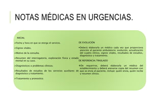 NOTAS MÉDICAS EN URGENCIAS.
INICIAL
Fecha y hora en que se otorga el servicio.
Signos vitales.
Motivo de la consulta.
Resumen del interrogatorio, exploración física y estado
mental en su caso.
Diagnósticos o problemas clínicos.
Resultados de estudios de los servicios auxiliares de
diagnóstico y tratamiento.
Tratamiento y pronostico.
DE EVOLUCIÓN
Deberá elaborarla un médico cada vez que proporciona
atención al paciente ambulatorio: evolución, actualización
del cuadro clínico, signos vitales, resultados de estudios,
diagnóstico y tratamiento.
DE REFERENCIA/TRASLADO
De requerirse, deberá elaborarla un médico del
establecimiento y deberá anexarse copia del resumen con
que se envía al paciente, incluye: quién envía, quién recibe
y resumen clínico.
 
