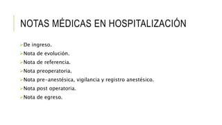 NOTAS MÉDICAS EN HOSPITALIZACIÓN
De ingreso.
Nota de evolución.
Nota de referencia.
Nota preoperatoria.
Nota pre-anestésica, vigilancia y registro anestésico.
Nota post operatoria.
Nota de egreso.
 