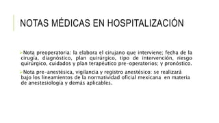 NOTAS MÉDICAS EN HOSPITALIZACIÓN
Nota preoperatoria: la elabora el cirujano que interviene; fecha de la
cirugía, diagnóstico, plan quirúrgico, tipo de intervención, riesgo
quirúrgico, cuidados y plan terapéutico pre-operatorios; y pronóstico.
Nota pre-anestésica, vigilancia y registro anestésico: se realizará
bajo los lineamientos de la normatividad oficial mexicana en materia
de anestesiología y demás aplicables.
 