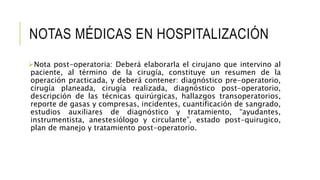 NOTAS MÉDICAS EN HOSPITALIZACIÓN
Nota post-operatoria: Deberá elaborarla el cirujano que intervino al
paciente, al término de la cirugía, constituye un resumen de la
operación practicada, y deberá contener: diagnóstico pre-operatorio,
cirugía planeada, cirugía realizada, diagnóstico post-operatorio,
descripción de las técnicas quirúrgicas, hallazgos transoperatorios,
reporte de gasas y compresas, incidentes, cuantificación de sangrado,
estudios auxiliares de diagnóstico y tratamiento, “ayudantes,
instrumentista, anestesiólogo y circulante”, estado post-quirugico,
plan de manejo y tratamiento post-operatorio.
 
