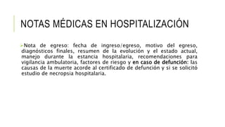 NOTAS MÉDICAS EN HOSPITALIZACIÓN
Nota de egreso: fecha de ingreso/egreso, motivo del egreso,
diagnósticos finales, resumen de la evolución y el estado actual,
manejo durante la estancia hospitalaria, recomendaciones para
vigilancia ambulatoria, factores de riesgo y en caso de defunción: las
causas de la muerte acorde al certificado de defunción y si se solicitó
estudio de necropsia hospitalaria.
 