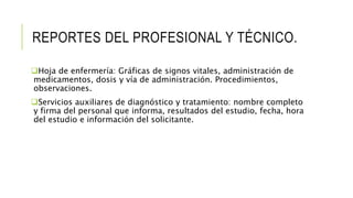 REPORTES DEL PROFESIONAL Y TÉCNICO.
Hoja de enfermería: Gráficas de signos vitales, administración de
medicamentos, dosis y vía de administración. Procedimientos,
observaciones.
Servicios auxiliares de diagnóstico y tratamiento: nombre completo
y firma del personal que informa, resultados del estudio, fecha, hora
del estudio e información del solicitante.
 