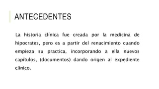 ANTECEDENTES
La historia clínica fue creada por la medicina de
hipocrates, pero es a partir del renacimiento cuando
empieza su practica, incorporando a ella nuevos
capítulos, (documentos) dando origen al expediente
clínico.
 