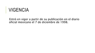 VIGENCIA
Entró en vigor a partir de su publicación en el diario
oficial mexicano el 7 de diciembre de 1998.
 