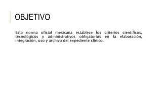 OBJETIVO
Esta norma oficial mexicana establece los criterios científicos,
tecnológicos y administrativos obligatorios en la elaboración,
integración, uso y archivo del expediente clínico.
 