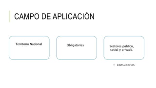 CAMPO DE APLICACIÓN
Territorio Nacional Obligatorias Sectores público,
social y privado.
• consultorios
 