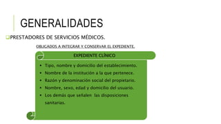 GENERALIDADES
PRESTADORES DE SERVICIOS MÉDICOS.
OBLIGADOS A INTEGRAR Y CONSERVAR EL EXPEDIENTE.
EXPEDIENTE CLÍNICO
 Tipo, nombre y domicilio del establecimiento.
 Nombre de la institución a la que pertenece.
 Razón y denominación social del propietario.
 Nombre, sexo, edad y domicilio del usuario.
 Los demás que señalen las disposiciones
sanitarias.
 