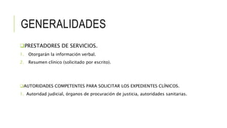 GENERALIDADES
PRESTADORES DE SERVICIOS.
1. Otorgarán la información verbal.
2. Resumen clínico (solicitado por escrito).
AUTORIDADES COMPETENTES PARA SOLICITAR LOS EXPEDIENTES CLÍNICOS.
1. Autoridad judicial, órganos de procuración de justicia, autoridades sanitarias.
 