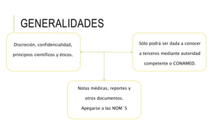 GENERALIDADES
Discreción, confidencialidad,
principios científicos y éticos.
Sólo podrá ser dada a conocer
a terceros mediante autoridad
competente o CONAMED.
Notas médicas, reportes y
otros documentos.
Apegarse a las NOM´S
 