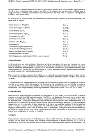 NORMA Oficial Mexicana NOM-180-SSA1-1998, Salud ambiental. Agua para uso... Page 11 of 17



aprovechables porciones prepesadas del reactivo para mezclar y dosificar en tubos múltiples para pruebas de
10 ml u otros recipientes para muestras de 100 ml. Se requiere de un proveedor confiable para el
aseguramiento de calidad y uniformidad del sustrato comercial. Se debe evitar la exposición prolongada del
sustrato a la luz directa del sol.

La formulación en polvo contiene los siguientes compuestos anhidros (por litro de sustrato preparado) (ver
Nota2 a pie de página)

Sulfato de amonio (NH4)2SO4                                                    5,00 g
Sulfato de manganeso, MnSO4                                                    0,0005 g
Sulfato de zinc, ZnSO4                                                         0,0005 g
Sulfato de magnesio, MgSO4                                                     0,10 g
Cloruro de sodio, NaCl                                                         10,0 g
Cloruro de calcio, CaCl2                                                       0,05 g
Sulfito de sodio, Na2SO3                                                       0,04 g
Amfotericina B                                                                 0,001 g
O-Nitrofenil-ß-D-galactopiranósido                                             0,50 g
4-Metilumbeliferil-ß-D-glucorónido                                             0,075 g
Solanio (ver Nota3 a pie de página)                                            0,50 g
Buffer Hepes de sal de sodio                                                   5,3 g
Buffer Hepes de ac, orgánicos (ver    Nota4   a pie de página)                 6,9 g

5. Procedimiento

5.1 Procedimiento de tubos múltiples. Seleccione el número apropiado de tubos por muestra con medio
predosificado para la prueba de tubos múltiples y rotule. Siga las instrucciones del fabricante para preparar la
serie de diluciones. Asépticamente, adicione 10 ml de muestra a cada tubo, tape herméticamente y agite
vigorosamente para disolver. La mezcla resultante es incolora. Algunas partículas pueden resultar insolubles
durante la prueba, esto no afectará su desarrollo.

El procedimiento también puede ser desarrollado con la adición de cantidades apropiadas del sustrato reactivo
a la muestra, mezclando vigorosamente y dosificando en cinco o diez tubos estériles. Incube a 35±0,5°C por
24 horas.

5.2 Procedimiento de presencia/ausencia. Adicione asépticamente sustrato enzimático prepesado a 100 ml de
muestra en un vaso, estéril, transparente, no fluorescente de borosilicato o en una botella o recipiente
equivalente. Opcionalmente adicionar 100 ml. de muestra al sustrato enzimático en un recipiente provisto por
el fabricante. Tape asépticamente y mezcle vigorosamente para disolver. Incube a 35+0,5°C por 24 horas.

6. Interpretación

Después de 24 horas de incubación examine si existe cambio de color en los tubos o recipientes. Cuando el
sustrato es orto-nitrofenil-ß-D-galactopiranósido (ONPG) es hidrolizado por la enzima de la bacteria para
producir ortonitrofenol amarillo; algunos sustratos usados en otras formulaciones pueden producir respuestas
de diferente color. La respuesta cromogénica descrita es una reacción positiva para coliformes totales. Si el
cambio de color no es uniforme en todo el tubo, mezcle por inversión antes de la lectura. Comparar cada tubo
nuevamente con el comparador de color disponible de la fuente comercial del sustrato. Si la intensidad del
color es mayor o igual a la del comparador, los coliformes totales están presentes. Las muestras son
negativas para coliformes totales si no se observa color. Si la respuesta cromogénica es cuestionable después
de 24 horas, incube 4 horas más. Si se intensifica el cromógeno, la muestra es positiva para coliformes
totales; si no sucede esto, la muestra es negativa.

7. Reporte

Si se desarrolló el procedimiento de NMP, calcular el valor de NMP del número de tubos o celdas positivos, de
acuerdo con las tablas de número más probable, correspondientes al sistema utilizado. Si se utiliza el
procedimiento de presencia/ausencia, reportar resultados de coliformes totales presentes a ausentes en 100



file://C:Documents and SettingsserviniConfiguración localTempDirectorio tempor... 08/12/2010
 