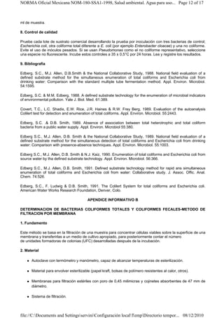 NORMA Oficial Mexicana NOM-180-SSA1-1998, Salud ambiental. Agua para uso... Page 12 of 17



ml de muestra.

8. Control de calidad

Pruebe cada lote de sustrato comercial desarrollando la prueba por inoculación con tres bacterias de control;
Escherichia coli, otra coliforme total diferente a E. coli (por ejemplo Enterobacter cloacae) y una no coliforme.
Evite el uso de inóculos pesados. Si se usan Pseudomonas como el no coliforme representativo, seleccione
una especie no fluorescente. Incube estos controles a 35 ± 0,5°C por 24 horas. Lea y registre los resultados.

9. Bibliografía

Edberg. S.C., M.J. Allen, D.B.Smith & the National Collaborative Study, 1988. National field evaluation of a
defined substrate method for the simultaneous enumeration of total coliforms and Escherichia coli from
drinking water: Comparison with the standard multiple tube fermentation method. Appl. Environ. Microbiol.
54:1595.

Edberg, S.C. & M.M. Edberg, 1988. A defined substrate technology for the enumeration of microbial indicators
of environmental pollution. Yale J. Biol. Med. 61:389.

Covert, T.C., L.C. Shadix, E.W. Rice, J.R. Haines & R.W. Frey Berg, 1989. Evaluation of the autoanalysis
Colilert test for detection and enumeration of total coliforms. Appl. Environ. Microbiol. 55:2443.

Edberg, S.C. .& D.B. Smith, 1989. Absence of association between total heterotrophic and total coliform
bacteria from a public water supply. Appl. Environ. Microbiol 55:380.

Edberg S.C., M.J. Allen, D.B. Smith & the National Collaborative Study, 1989. National field evaluation of a
defined substrate method for the simultaneous detection of total coliforms and Escherichia coli from drinking
water: Comparison with presence-absence techniques. Appl. Environ. Microbiol. 55:1003.

Edberg S.C., M.J. Allen, D.B. Smith & N.J. Kaiz, 1990. Enumeration of total coliforms and Escherichia coli from
source water by tha defined substrate technology. Appl. Environ. Microbiol. 56:366.

Edberg S.C., M.J. Allen, D.B. Smith, 1991. Defined substrate technology method for rapid ans simultaneous
enumeration of total coliforms and Escherichia coli from water: Collaborative study. J. Assoc. Offic. Anal.
Chem. 74:526.

Edberg, S.C., F. Ludwig & D.B. Smith, 1991. The Colilert System for total coliforms and Escherichia coli.
American Water Works Research Foundation, Denver, Colo.

                                         APENDICE INFORMATIVO B

DETERMINACION DE BACTERIAS COLIFORMES TOTALES Y COLIFORMES FECALES-METODO DE
FILTRACION POR MEMBRANA

1. Fundamento

Este método se basa en la filtración de una muestra para concentrar células viables sobre la superficie de una
membrana y transferirlas a un medio de cultivo apropiado, para posteriormente contar el número
de unidades formadoras de colonias (UFC) desarrolladas después de la incubación.

2. Material

      Autoclave con termómetro y manómetro, capaz de alcanzar temperaturas de esterilización.

      Material para envolver esterilizable (papel kraft, bolsas de polímero resistentes al calor, otros).

      Membranas para filtración estériles con poro de 0,45 milimicras y cojinetes absorbentes de 47 mm de
      diámetro.

      Sistema de filtración.




file://C:Documents and SettingsserviniConfiguración localTempDirectorio tempor... 08/12/2010
 