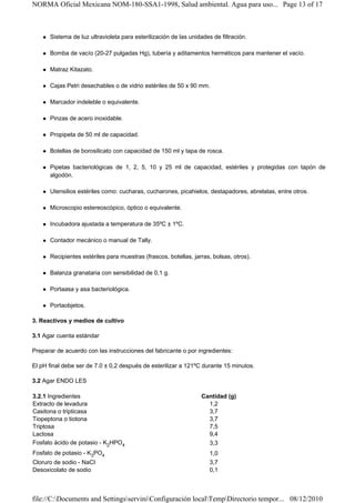 NORMA Oficial Mexicana NOM-180-SSA1-1998, Salud ambiental. Agua para uso... Page 13 of 17



      Sistema de luz ultravioleta para esterilización de las unidades de filtración.

      Bomba de vacío (20-27 pulgadas Hg), tubería y aditamentos herméticos para mantener el vacío.

      Matraz Kitazato.

      Cajas Petri desechables o de vidrio estériles de 50 x 90 mm.

      Marcador indeleble o equivalente.

      Pinzas de acero inoxidable.

      Propipeta de 50 ml de capacidad.

      Botellas de borosilicato con capacidad de 150 ml y tapa de rosca.

      Pipetas bacteriológicas de 1, 2, 5, 10 y 25 ml de capacidad, estériles y protegidas con tapón de
      algodón.

      Utensilios estériles como: cucharas, cucharones, picahielos, destapadores, abrelatas, entre otros.

      Microscopio estereoscópico, óptico o equivalente.

      Incubadora ajustada a temperatura de 35ºC ± 1ºC.

      Contador mecánico o manual de Tally.

      Recipientes estériles para muestras (frascos, botellas, jarras, bolsas, otros).

      Balanza granataria con sensibilidad de 0,1 g.

      Portaasa y asa bacteriológica.

      Portaobjetos.

3. Reactivos y medios de cultivo

3.1 Agar cuenta estándar

Preparar de acuerdo con las instrucciones del fabricante o por ingredientes:

El pH final debe ser de 7.0 ± 0,2 después de esterilizar a 121ºC durante 15 minutos.

3.2 Agar ENDO LES

3.2.1 Ingredientes                                                Cantidad (g)
Extracto de levadura                                                1,2
Casitona o tripticasa                                               3,7
Tiopeptona o tiotona                                                3,7
Triptosa                                                            7,5
Lactosa                                                             9,4
Fosfato ácido de potasio - K2HPO4                                   3,3
Fosfato de potasio - K3PO4                                           1,0
Cloruro de sodio - NaCI                                              3,7
Desoxicolato de sodio                                                0,1



file://C:Documents and SettingsserviniConfiguración localTempDirectorio tempor... 08/12/2010
 
