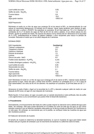 NORMA Oficial Mexicana NOM-180-SSA1-1998, Salud ambiental. Agua para uso... Page 14 of 17



Lauril sulfato de sodio                                              0,05
Sulfito de sodio - Na2SO3                                            1,6
Fucsina básica                                                       0,8
Agar                                                                 15,0
Agua grado reactivo                                                  1000,0 ml

3.2.2 Preparación

Rehidratar el medio en un litro de agua que contenga 20 ml de etanol al 95%, no desnaturalizado (lo cual
reduce el crecimiento Background y el tamaño de la colonia). Llevar hasta ebullición para disolver el agar,
retirar del calor y enfriar a 45-50ºC. No esterilizar en autoclave. El pH final debe ser 7,0 ± 0,2. Distribuir en
cantidades de 5 a 7 ml dentro de cajas de Petri de 60 mm de vidrio o plástico. Si se utilizan placas de otro
tamaño, ajustar la cantidad de medio. No exponer las placas a la luz directa del sol. Almacenar en la oscuridad
de 4 a 8ºC, preferiblemente en bolsas de plástico selladas u otros recipientes para reducir la pérdida de
humedad. Descartar el medio que no se utilizó después de 2 semanas.

3.3 Medio ENDO

3.3.1 Ingredientes                                               Cantidad (g)
Triptosa o polipeptona                                             10,0
Tiopeptona o tiotona                                               5,0
Casitona o tripticasa                                              5,0
Extracto de levadura                                               1,5
Lactosa                                                            12,5
Cloruro de sodio - NaCI                                            5,0
Fosfato ácido dipotásico - K2HPO4                                  4,375
Fosfato dihidrógeno potásico - KH2PO4                                1,375
Lauril sulfato de sodio                                              0,05
Desoxicolato de sodio                                                0,10
Sulfito de sodio - Na2SO3                                            2,1
Fuscina básica                                                       1,05
Agar (opcional)                                                      15,0
Agua grado reactivo                                                  1000,0 ml

3.3.1 Rehidratar el medio en un litro de agua que contenga 20 ml de etanol al 95%. Calentar hasta ebullición
para disolver el agar, retirar del calor y enfriar entre 45-50ºC. Distribuir en cantidades de 5 a 7 ml a cajas de
Petri desechables o de vidrio de 60 mm de diámetro. No esterilizar en autoclave. El pH final debe ser de 7,1 –
7,3.

Almacenar el medio (Caldo o Agar) en la oscuridad de 4 a 8ºC y descarte cualquier caldo de medio sin usar
después de 96 horas y el agar sin usar después de 2 semanas.

Medio líquido: 2 ml por placa, sin agar; se puede usar un cojinete absorbente si está certificado, libre de sulfito
u otro agente tóxico a una concentración que pueda inhibir el desarrollo bacteriano.

4. Procedimiento

Generalmente, el enriquecimiento del medio de cultivo puede mejorar la valoración de la calidad del agua para
beber. Sin embargo, este paso puede eliminarse en el análisis de rutina de este tipo de agua ya que varios
estudios mostraron que se obtienen resultados adecuados por la técnica simple de filtración por membrana en
un solo paso. Sin embargo, se recomienda que, en lo posible, se verifiquen todas las muestras de agua que
den resultados positivos.

4.1 Selección del tamaño de muestra

El tamaño de muestra lo determina la densidad bacteriana, lo cual en muestras de agua para beber estará
limitado sólo por el grado de turbiedad o por el crecimiento de bacterias no coliformes sobre el medio.




file://C:Documents and SettingsserviniConfiguración localTempDirectorio tempor... 08/12/2010
 