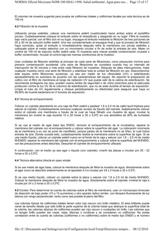 NORMA Oficial Mexicana NOM-180-SSA1-1998, Salud ambiental. Agua para uso... Page 15 of 17



El volumen de muestra sugerida para prueba de coliformes totales y coliformes fecales por esta técnica es de
100 ml.

4.2 Filtración de la muestra

Utilizando pinzas estériles, colocar una membrana estéril (cuadriculado hacia arriba) sobre el portafiltro
poroso. Cuidadosamente coloque el embudo sobre el receptáculo y asegúrelo en su lugar. Filtre la muestra
bajo vacío parcial, con el filtro aún en su lugar, enjuague el embudo mediante la filtración de tres porciones de
20 a 30 ml de solución buffer estéril. Una vez complementado el enjuague final y que el proceso de filtración
haya concluido, quitar el embudo e inmediatamente después retire la membrana con pinzas estériles y
colóquela sobre el medio selectivo con un movimiento circular a fin de evitar la entrada de aire. Meter un
control de 100 ml de solución buffer estéril cada 10 muestras para checar posible contaminación cruzada o
buffer contaminado. Incubar el control bajo las mismas condiciones de la muestra.

Usar unidades de filtración estériles al principio de cada serie de filtraciones, como precaución mínima para
prevenir contaminación accidental. Una serie de filtraciones se considera cuando hay un intervalo de
interrupción de 30 minutos o más entre cada filtración de muestras. Después de tales interrupciones, tratar
cualquier muestra como una serie de filtración y esterilizar toda la unidad de filtración en uso. Descontaminar
este equipo entre filtraciones sucesivas, ya sea por medio de luz ultravioleta (UV) o esterilizando
apropiadamente en autoclave de acuerdo con las características del equipo. No exponer la preparación de
cultivo con el filtro de membrana al rango de radiación UV que pueda salir de la cabina de esterilización. Se
recomienda protegerse los ojos, pueden usarse lentes de seguridad o de vidrio prescritos para la adecuada
protección contra la luz UV de la columna de esterilización, que no se aísle durante el tiempo de exposición.
Limpie el tubo de UV regularmente y cheque periódicamente su efectividad para asegurar que haya un
99,99% de muerte bacteriana en 2 minutos de exposición.

4.3 Técnica de enriquecimiento

Colocar un cojinete absorbente en una caja de Petri estéril y pipetear 1,8 a 2,0 ml de caldo lauril triptosa para
saturar el cojinete. Cuidadosamente remueva cualquier exceso de líquido del cojinete. Asépticamente colocar
sobre el cojinete una membrana a través de la cual se haya filtrado una muestra de agua, incubar la
membrana sin invertir la caja durante 15 a 20 horas a 35 ± 0,5ºC en una atmósfera de 90% de humedad
relativa.

Si se usa el medio de agar base tipo ENDO, remover el enriquecimiento de la incubadora, separar la
membrana del cojinete con el enriquecimiento y colocar sobre la superficie del agar. La colocación incorrecta
de la membrana a su vez se pone de manifiesto, porque partes de la membrana no se tiñen, lo cual indica
entrada de aire. Donde suceda esto, cuidadosamente resitúe la membrana sobre la superficie de agar. Si se
usa medio líquido, colocar un cojinete estéril nuevo en el fondo de la caja y saturar con 1,8 – 2,0 ml de medio
M-ENDO; separar la membrana del cojinete con el enriquecimiento y colocar sobre la superficie del M-ENDO,
con las precauciones antes descritas. Descartar el cojinete de enriquecimiento utilizado.

A continuación, con el medio ya sea agar o líquido (con cojinete), invertir las placas e incubar por 20 - 22
horas a 35 ± 0,5ºC.

4.4 Técnica alternativa directa en paso simple

Si se usa medio de agar base, colocar la membrana después de filtrar la muestra de agua, directamente sobre
el agar como se describió anteriormente en el apartado 4.3 e incubar por 24 ± 2 horas a 35 ± 0,5ºC.

Si se usa medio líquido, colocar un cojinete sobre la placa y saturar con 1,8 a 2,0 ml de medio M-ENDO.
Colocar la membrana después de filtrar la muestra de agua, directamente sobre el cojinete; invierta la caja e
incube por 24 ± 2 horas a 35 ± 0,5ºC.

4.5 Conteo: Para determinar la cuenta de colonias sobre el filtro de membrana, usar un microscopio binocular
de disección de bajo poder (10 a 15 aumentos) u otro aparato óptico similar, con lámpara fluorescente de luz
blanca con rango perpendicular, tanto como sea posible al plano del filtro.

Las colonias típicas de coliformes totales tienen color rojo oscuro con brillo metálico. El área brillante puede
variar de tamaño desde que sólo brille la parte superior de la colonia hasta que abarque la superficie total de
la colonia, las colonias atípicas de coliformes pueden ser rojo oscuro o nucleadas sin brillo. Las colonias que
no tengan brillo pueden ser rosas, rojas, blancas o incoloras y se consideran no coliformes. No existe
correlación entre la cuenta de colonias (coliformes o no coliformes) sobre el medio tipo ENDO y el número



file://C:Documents and SettingsserviniConfiguración localTempDirectorio tempor... 08/12/2010
 
