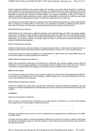 NORMA Oficial Mexicana NOM-180-SSA1-1998, Salud ambiental. Agua para uso... Page 16 of 17



total de bacterias presentes en la muestra original. Sin embargo, una cuenta alta de bacterias no coliformes
puede interferir con el máximo desarrollo de coliformes. La refrigeración de los cultivos (después de 22 horas
de incubación) con alta densidad de colonias no coliformes de 0,5 a 1 hora antes de contar puede prevenir la
dispersión y puede ayudar a discernir el brillo metálico. La incubación anaeróbica a 35ºC por 24 horas de
algunas muestras de agua subterránea, pueden suprimir el desarrollo de colonias de no coliformes, pero debe
ser cuidadosamente evaluada para asegurar no perder la recuperación de los coliformes.

Las muestras de agua tratada, efluente o residual puede incluir bacterias estresadas que crecen relativamente
lento y producen un máximo brillo en 22-24 horas. Los organismos de fuentes no tratadas pueden producir
brillo a las 16-18 horas y el brillo puede, subsecuentemente, disminuir después de 24-30 horas.

4.6 Verificación de los coliformes

Ocasionalmente, las colonias de no coliformes aparecen como colonias típicas con brillo. Las colonias atípicas
(rojo oscuro, nucleadas sin brillo metálico) ocasionalmente pueden ser coliformes. Es recomendable verificar
ambos tipos de colonias, mediante una prueba de fermentación de lactosa o por el uso de procedimientos
alternativos, que involucren ambos una prueba rápida (4 horas) o por reacciones bioquímicas típicas o un
sistema multiprueba para especies.

4.6.1 Fermentación de la lactosa.

Verificar colonias típicas y atípicas incluidas en la cuenta directa; probar un mínimo de 5 de tales colonias, por
trasferencia del crecimiento de cada colonia en caldo lauril triptosa, incubar a 35 ± 0,5ºC durante 48 horas.

La formación de gas en caldo lauril triptosa y su conformación en caldo lactosa con verde brillante dentro de
las 48 horas verifica a la colonia probada como coliforme.

4.6.2 Verificación alternativa de coliformes.

Aplicar este procedimiento alternativo de verificación de coliformes para colonias aisladas sobre el filtro de
membrana. Si no hay colonias aisladas o si la separación entre las colonias es de menos de 2 mm, estriar el
crecimiento a medio M-ENDO para asegurar la pureza del cultivo y transferir al tubo de fermentación.

4.6.2.1 Prueba rápida.

Una verificación rápida de las colonias es la prueba de citocromo oxidasa (CO) y Beta-galactoxidasa (ONPG).
La reacción de los coliformes es de CO negativa y ONPG positiva con 4 horas de incubación del tubo de
cultivo o procedimiento de microprueba.

4.6.2.2 Sistema multiprueba comercial.

Verificar las colonias por estrías para su purificación, seleccionar colonias perfectamente aisladas e inocular
dentro de un sistema multiprueba para enterobacterias que incluya reacciones de fermentación de lactosa, CO
y ONPG.

5. Cálculos

Cálculo de la densidad de coliformes.

Hacer el conteo, usando filtros de membrana con 20 a 80 colonias de coliformes y no más de 200 colonias
para cualquier tipo de colonia según la siguiente ecuación:




5.1 Agua con finalidad para consumo humano (considerando las especificaciones establecidas en la NOM-
127-SSA1-1994).

Con agua de buena calidad, la presencia general de coliformes es mínima. Por lo tanto, se deben contar todas
las colonias de coliformes (cajas con 20 a 80 colonias) y usar la fórmula dada anteriormente para obtener la
densidad de coliformes.



file://C:Documents and SettingsserviniConfiguración localTempDirectorio tempor... 08/12/2010
 