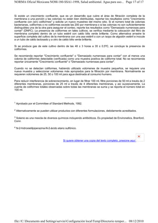 NORMA Oficial Mexicana NOM-180-SSA1-1998, Salud ambiental. Agua para uso... Page 17 of 17



Si existe un crecimiento confluente, que es un desarrollo que cubre el área de filtración completa de la
membrana o una porción y las colonias no están bien distribuidas, reportar los resultados como "crecimiento
confluente con (sin) coliformes" y solicite un nuevo muestreo del mismo sitio. Si el número total de colonias
bacterianas, coliformes o no coliformes excede las 200 por membrana o si las colonias no son suficientemente
distinguibles una de la otra para asegurar el conteo, reporte los resultados como "Demasiado numerosas para
contar" (DNPC). La presencia de coliformes en tales cultivos, se verifica mediante la colocación del filtro de
membrana completo dentro de un tubo estéril con caldo bilis verde brillante. Como alternativa arrastre la
superficie completa del cultivo de la membrana con una asa estéril o con un isopo de algodón estéril e inocule
a un tubo de caldo lactosado y a otro de caldo bilis verde brillante.

Si se produce gas de este cultivo dentro de las 48 ± 3 horas a 35 ± 0,5ºC, se concluye la presencia de
coliformes.

Se recomienda reportar "Crecimiento confluente" o "Demasiado numerosas para contar" con al menos una
colonia de coliformes detectable (verificada) como una muestra positiva de coliforme total. No se recomienda
reportar únicamente "Crecimiento confluente" o "Demasiado numerosas para contar".

Cuando no se detectan coliformes, habiendo utilizado volúmenes de muestra pequeños, se requiere una
nueva muestra y seleccionar volúmenes más apropiados para la filtración por membrana. Normalmente se
requieren volúmenes de 25, 50 o 100 ml para agua destinada al consumo humano.

Para reducir interferencia de sobrecrecimiento, en lugar de filtrar 100 ml, filtre porciones de 50 ml a través de 2
diferentes membranas, porciones de 25 ml a través de 4 diferentes membranas, y así sucesivamente. La
cuenta de coliformes totales observadas sobre todas las membranas se suma y se reporta el número total en
100 ml.

                                             ____________________

1   Aprobado por el Committee of Standard Methods, 1992.

2   Alternativamente se pueden utilizar productos con diferentes formulaciones, debidamente acreditados.

3Solanio es una mexcla de diversos químicos incluyendo antibióticos. Es propiedad de Environetics, Branford,
Conn.

4   N-2-hidroxietilpiperazina-N-2-ácido etano sulfónico.



                                            Si quiere obtener una copia del texto completo, presione aquí




file://C:Documents and SettingsserviniConfiguración localTempDirectorio tempor... 08/12/2010
 