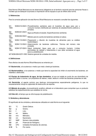 NORMA Oficial Mexicana NOM-180-SSA1-1998, Salud ambiental. Agua para uso y ... Page 3 of 17



Esta Norma Oficial Mexicana es de observancia obligatoria en el territorio nacional para las personas físicas o
morales que se dediquen al proceso e importación de los equipos a que se refiere esta norma.

3. Referencias

Para la correcta aplicación de esta Norma Oficial Mexicana es necesario consultar las siguientes:


3.1      NOM-014-SSA1- Procedimientos sanitarios para el muestreo de agua para uso y
1993                   consumo humano distribuida por sistemas de abastecimiento públicos y
                       privados.
3.2      NOM-041-SSA1-
                       Agua purificada envasada. Especificaciones sanitarias.
1993
3.3      NOM-092-SSA1-
                           Método para la cuenta de bacterias aerobias en placa.
1994
3.4    NOM-110-SSA1- Preparación y dilución de muestras de alimentos para su análisis
1993                  bacteriológico.
3.5    NOM-112-SSA1- Determinación de bacterias coliformes. Técnica del número más
1994                  probable.
3.6    NOM-127-SSA1- Salud Ambiental. Agua para uso y consumo humano. Límites
1994                  permisibles de calidad y tratamientos a que debe someterse el agua
                      para su potabilización.
3.7 NOM-008-SCFI-1993 Sistema general de unidades de medida.

4. Definiciones

Para efectos de esta Norma Oficial Mexicana se entiende por:

4.1 Bactericida, a la sustancia o medio que mata o destruye bacterias.

4.2 Bacteriostático, a la sustancia o medio que tiene la capacidad de inhibir el crecimiento de bacterias, sin
matarlas o destruirlas.

4.3 Equipo de tratamiento de agua, de tipo doméstico, al que se instala en punto de uso domiciliario de
agua para beber o cocinar, con propósitos de retener, matar, destruir o inhibir las bacterias presentes en ella.

4.4 Germicida, al agente químico que destruye microorganismos especialmente patógenos, lo que no
necesariamente incluye la capacidad de destrucción de esporas.

4.5 Método de prueba, al procedimiento analítico utilizado en el laboratorio para comprobar que un producto
satisface las especificaciones que establece la norma.

4.6 Vida útil, al tiempo que es útil el equipo de potabilización.

5. Símbolos y abreviaturas

El significado de los símbolos y abreviaturas utilizados en esta Norma es el siguiente:

5.1       °C        Grado Celsius.
5.2       g         Gramo.
5.3       l         Litro.
5.4       ml        Mililitro.
5.5       mm        Milímetro.
5.6       nm        Nanómetro.
5.7       NMP       Número más probable.
5.8       pH        Potencial de hidrógeno.
5.9       UFC       Unidades formadoras de colonias.
5.10      %         Por ciento.



file://C:Documents and SettingsserviniConfiguración localTempDirectorio tempor... 08/12/2010
 