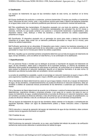 NORMA Oficial Mexicana NOM-180-SSA1-1998, Salud ambiental. Agua para uso y ... Page 4 of 17



6. Clasificación

Los equipos de tratamiento de agua de tipo doméstico objeto de esta norma, se clasifican en la forma
siguiente:

6.1 Equipo dosificador de productos o sustancias, químicos bactericidas. El equipo que dosifica un bactericida
(cloro, soluciones de cloro, bromo, yodo, u otro producto químico para matar o destruir las bacterias presentes
en el agua) debe contar con un elemento posfiltrante para eliminar la concentración residual del bactericida.

6.2 Filtro potabilizador tipo bacteriológico. El dispositivo equipado con una bujía de cerámica, cartucho de
celulosa o fibras sintéticas y membrana submicrómica reemplazables (de porosidad fina de 0,5 micras o
menores, nominal), la cual puede contener una sustancia o componente bactericida o bacteriostático; este
dispositivo retiene, mata, destruye o inhibe las bacterias y retiene asimismo los sólidos suspendidos,
presentes en el agua.

6.3 Ozonificador. El dispositivo equipado con un generador de ozono para matar o destruir las bacterias
presentes en el agua; debe contar con un elemento prefiltrante (porosidad no mayor de 5,0 micras), para
retener los sólidos suspendidos.

6.4 Purificador germicida de luz ultravioleta. El dispositivo para matar o destruir las bacterias presentes en el
agua, equipado con una lámpara germicida de luz ultravioleta y que debe contar con un elemento prefiltrante
(porosidad no mayor de 5,0 micras) para retener los sólidos suspendidos.

6.5 Otros. Aquellos que la autoridad sanitaria competente determine que se trata de equipos de tratamiento de
agua, de tipo doméstico, como se definen en esta Norma y no se contemplan en la clasificación.

7. Especificaciones

7.1 Las personas físicas o morales que se dediquen al proceso e importación de equipos de tratamiento de
agua, de tipo doméstico, deben tener a disposición de la autoridad sanitaria, un informe de resultados de
laboratorio sobre prueba de potabilidad de cada equipo en particular, de conformidad con el método de prueba
para evaluar la eficiencia en reducción bacteriana, descrito en el Apéndice Normativo A de esta norma. El
laboratorio que efectúe la prueba debe ser acreditado o tercero autorizado.

La prueba de potabilidad es aceptable, cuando el porcentaje en reducción bacteriana es igual o mayor a 95%
para organismos mesófilos aerobios e igual o mayor a 99,99% para organismos coliformes totales.

7.2 La Secretaría de Salud determinará los casos en que el agua tratada a través de un equipo de tratamiento
de agua, de tipo doméstico, complementariamente a la prueba de eficiencia en reducción bacteriana, debe ser
sometida a análisis de sustancias tóxicas provenientes de los elementos o sustancias que componen dicho
equipo.

7.3 La Secretaría de Salud determinará de acuerdo con el dictamen o solicitud fundamentada técnicamente de
dependencias, organismos oficiales y empresas privadas, o por queja de un usuario, los casos en que un
equipo de tratamiento de agua, complementariamente a la prueba de eficiencia en reducción bacteriana, debe
ser sometido a pruebas de eficiencia referidas a vida útil (al tiempo que es útil el equipo de potabilización). La
prueba de eficiencia referida a vida útil, se efectuará de acuerdo con la normatividad correspondiente.

7.4 Los equipos de tratamiento de agua de tipo doméstico deben ostentar en la etiqueta o contraetiqueta las
siguientes leyendas: Utilizar con agua de abastecimiento público y Véase instructivo anexo o leyendas
alusivas.

7.5 El instructivo o manual de operación del equipo de tratamiento de agua de tipo doméstico, debe contener
cuando menos la siguiente información en español:

7.5.1 Finalidad de uso.

7.5.2 Instrucciones de operación.

7.5.3 Condiciones de operación incluyendo, en su caso, para finalidad del método de prueba o de verificación
sanitaria las restricciones referentes a características de calidad de agua.




file://C:Documents and SettingsserviniConfiguración localTempDirectorio tempor... 08/12/2010
 
