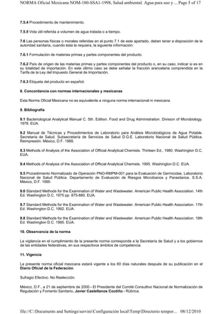 NORMA Oficial Mexicana NOM-180-SSA1-1998, Salud ambiental. Agua para uso y ... Page 5 of 17



7.5.4 Procedimiento de mantenimiento.

7.5.5 Vida útil referida a volumen de agua tratada o a tiempo.

7.6 Las personas físicas o morales referidas en el punto 7.1 de este apartado, deben tener a disposición de la
autoridad sanitaria, cuando ésta la requiera, la siguiente información:

7.6.1 Formulación de materias primas y partes componentes del producto.

7.6.2 País de origen de las materias primas y partes componentes del producto o, en su caso, indicar si es en
su totalidad de importación. En este último caso se debe señalar la fracción arancelaria comprendida en la
Tarifa de la Ley del Impuesto General de Importación.

7.6.3 Etiqueta del producto en español.

8. Concordancia con normas internacionales y mexicanas

Esta Norma Oficial Mexicana no es equivalente a ninguna norma internacional ni mexicana.

9. Bibliografía

9.1 Bacteriological Analytical Manual C. 5th. Edition. Food and Drug Administration. Division of Microbiology.
1978. EUA.

9.2 Manual de Técnicas y Procedimientos de Laboratorio para Análisis Microbiológicos de Agua Potable.
Secretaría de Salud. Subsecretaría de Servicios de Salud D.G.E. Laboratorio Nacional de Salud Pública.
Reimpresión. México, D.F. 1989.

9.3 Methods of Analysis of the Association of Official Analytical Chemists. Thirteen Ed., 1980. Washington D.C.
EUA.

9.4 Methods of Analysis of the Association of Official Analytical Chemists. 1995. Washington D.C. EUA.

9.5 Procedimiento Normalizado de Operación PNO-RMPM-001 para la Evaluación de Germicidas. Laboratorio
Nacional de Salud Pública. Departamento de Evaluación de Riesgos Microbianos y Parasitarios. S.S.A.
México, D.F. 1995.

9.6 Standard Methods for the Examination of Water and Wastewater. American Public Health Association. 14th
Ed. Washington D.C. 1975 pp. 875-880. EUA.

9.7 Standard Methods for the Examination of Water and Wastewater. American Public Health Association. 17th
Ed. Washington D.C. 1992. EUA.

9.8 Standard Methods for the Examination of Water and Wastewater. American Public Health Association. 18th
Ed. Washington D.C. 1995. EUA.

10. Observancia de la norma

La vigilancia en el cumplimiento de la presente norma corresponde a la Secretaría de Salud y a los gobiernos
de las entidades federativas, en sus respectivos ámbitos de competencia.

11. Vigencia

La presente norma oficial mexicana estará vigente a los 60 días naturales después de su publicación en el
Diario Oficial de la Federación.

Sufragio Efectivo. No Reelección.

México, D.F., a 21 de septiembre de 2000.- El Presidente del Comité Consultivo Nacional de Normalización de
Regulación y Fomento Sanitario, Javier Castellanos Coutiño.- Rúbrica.




file://C:Documents and SettingsserviniConfiguración localTempDirectorio tempor... 08/12/2010
 