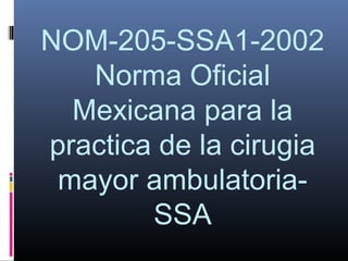 NOM-205-SSA1-2002
   Norma Oficial
  Mexicana para la
practica de la cirugia
 mayor ambulatoria-
        SSA
 