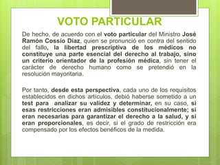 De hecho, de acuerdo con el voto particular del Ministro José
Ramón Cossío Díaz, quien se pronunció en contra del sentido
del fallo, la libertad prescriptiva de los médicos no
constituye una parte esencial del derecho al trabajo, sino
un criterio orientador de la profesión médica, sin tener el
carácter de derecho humano como se pretendió en la
resolución mayoritaria.
Por tanto, desde esta perspectiva, cada uno de los requisitos
establecidos en dichos artículos, debió haberse sometido a un
test para analizar su validez y determinar, en su caso, si
esas restricciones eran admisibles constitucionalmente; si
eran necesarias para garantizar el derecho a la salud, y si
eran proporcionales, es decir, si el grado de restricción era
compensado por los efectos benéficos de la medida.
VOTO PARTICULAR
 