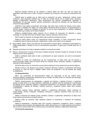 5.3.3 Las paredes internas de las cisternas o tinacos deben ser lisas. En caso de contar con
respiradero, éste debe tener un filtro o trampas o cualquier otro mecanismo que impida la contaminación del
agua.
5.3.4 El agua no potable que se utilice para la producción de vapor, refrigeración, sistema contra
incendios y otros propósitos similares que no estén en contacto directo con la materia prima, alimentos,
bebidas o suplementos alimenticios, debe transportarse por tuberías completamente separadas e
identificadas, sin que haya ninguna conexión transversal ni sifonado de retroceso con las tuberías que
conducen el agua potable.
5.3.5 Para evitar plagas provenientes del drenaje, éste debe estar provisto de trampas contra olores,
y coladeras o canaletas con rejillas, las cuales deben mantenerse libres de basura, sin estancamientos y
en buen estado. Cuando los drenajes no permitan el uso de estos dispositivos, se deberán establecer
otras medidas que cumplan con la misma finalidad.
5.3.6 Los establecimientos deben disponer de un sistema de evacuación de efluentes o aguas
residuales, el cual debe estar libre de reflujos, fugas, residuos, desechos y fauna nociva.
5.3.7 Cuando se requiera, los drenajes deben estar provistos de trampas de grasa.
5.3.8 Los baños deben contar con separaciones físicas completas, no tener comunicación directa
ni ventilación hacia el área de producción o elaboración y contar como mínimo con lo siguiente:
a) Agua potable, retrete, lavabo que podrá ser de accionamiento manual, jabón o detergente, papel higiénico y
toallas desechables o secador de aire de accionamiento automático. El agua para el retrete podrá ser no
potable;
b) Depósitos para basura con bolsa y tapadera oscilante o accionada por pedal;
c) Rótulos o ilustraciones en donde se promueva la higiene personal, haciendo hincapié en el lavado de manos
después del uso de los sanitarios;
5.3.9 La ventilación debe evitar el calor y condensación de vapor excesivos, así como la acumulación
de humo y polvo.
5.3.10 Si se cuenta con instalaciones de aire acondicionado, se debe evitar que las tuberías y
techos provoquen goteos sobre las áreas donde las materias primas, alimentos, bebidas o suplementos
alimenticios estén expuestos.
5.3.11 Se debe contar con iluminación que permita la realización de las operaciones de manera higiénica.
5.3.12 Los focos y las lámparas que puedan contaminar alimentos, bebidas o suplementos alimenticios
sin envasar, en caso de rotura o estallido, deben contar con protección o ser de material que impida
su astillamiento.
5.4 Almacenamiento
5.4.1. Las condiciones de almacenamiento deben ser adecuadas al tipo de materia prima,
alimentos, bebidas o suplementos alimenticios que se manejen. Se debe contar con controles que prevengan
la contaminación de los productos.
5.4.2 El almacenamiento de detergentes y agentes de limpieza o agentes químicos y sustancias
tóxicas, se debe hacer en un lugar separado y delimitado de cualquier área de manipulación o almacenado
de materias primas, alimentos, bebidas o suplementos alimenticios. Los recipientes, frascos, botes, bolsas
de detergentes y agentes de limpieza o agentes químicos y sustancias tóxicas, deben estar cerrados
e identificados.
5.4.3 Las materias primas, alimentos, bebidas o suplementos alimenticios, deben colocarse en
mesas, estibas, tarimas, anaqueles, entrepaños, estructura o cualquier superficie limpia que evite su
contaminación.
5.4.4 La colocación de materias primas, alimentos, bebidas o suplementos alimenticios se debe hacer
de tal manera que permita la circulación del aire.
5.4.5 La estiba de productos debe realizarse evitando el rompimiento y exudación de empaques
y envolturas.
5.4.6 Los implementos o utensilios tales como escobas, trapeadores, recogedores, fibras y cualquier
otro empleado para la limpieza del establecimiento, deben almacenarse en un lugar específico de tal manera
que se evite la contaminación de las materias primas, los alimentos, bebidas o suplementos alimenticios.
5.5 Control de operaciones
 