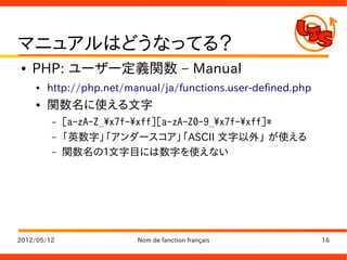 マニュアルはどうなってる？
●   PHP: ユーザー定義関数 – Manual
    ●   http://php.net/manual/ja/functions.user-defined.php
    ●   関数名に使える文字
         –   [a-zA-Z_x7f-xff][a-zA-Z0-9_x7f-xff]*
         –   「英数字」「アンダースコア」「ASCII 文字以外」 が使える
         –   関数名の１文字目には数字を使えない




2012/05/12               Nom de fanction français             16
 