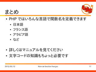 まとめ
●   PHP ではいろんな言語で関数名を定義できます
    ●   日本語
    ●   フランス語
    ●   アラビア語
    ●   など

●   詳しくはマニュアルを見てください
●   文字コードの知識もちょっと必要です

2012/05/12      Nom de fanction français   17
 