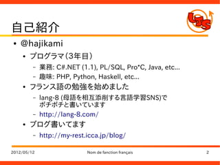 自己紹介
●   @hajikami
    ●   プログラマ（３年目）
         –   業務: C#.NET (1.1), PL/SQL, Pro*C, Java, etc...
         –   趣味: PHP, Python, Haskell, etc...
    ●   フランス語の勉強を始めました
         –   lang-8 (母語を相互添削する言語学習SNS)で
             ボチボチと書いています
         –   http://lang-8.com/
    ●   ブログ書いてます
         –   http://my-rest.icca.jp/blog/

2012/05/12                  Nom de fanction français         2
 