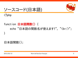 ソースコード(日本語)
<?php


function 日本語関数() {
       echo "日本語の関数名が使えます！", "<br/>";
}


日本語関数();


2012/05/12       Nom de fanction français   5
 