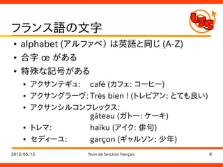 フランス語の文字
●   alphabet (アルファベ） は英語と同じ (A-Z)
●   合字 œ がある
●   特殊な記号がある
    ●   アクサンテギュ: café (カフェ: コーヒー)
    ●   アクサングラーヴ: Très bien ! (トレビアン: とても良い)
    ●   アクサンシルコンフレックス:
                  gâteau (ガトー: ケーキ)
    ●   トレマ:      haïku (アイク: 俳句)
    ●   セディーユ:    garçon (ギャルソン: 少年)
2012/05/12         Nom de fanction français    8
 