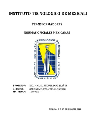 INSTITUTO TECNOLOGICO DE MEXICALI 
TRANSFORMADORES 
NORMAS OFICIALES MEXICANAS 
PROFESOR: ING. MIGUEL ANGUEL DIAZ IBAÑEZ 
ALUMNO: GARCIA JIMENEZ RAFAEL ALEJANDRO 
MATRICULA: 11490170 
MEXICALI B. C A 7 DE JUNIO DEL 2014 
 