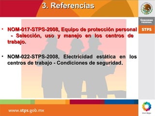 3. Referencias3. Referencias
• NOM-017-STPS-2008, Equipo de protección personalNOM-017-STPS-2008, Equipo de protección personal
- Selección, uso y manejo en los centros de- Selección, uso y manejo en los centros de
trabajo.trabajo.
• NOM-022-STPS-2008, Electricidad estática en losNOM-022-STPS-2008, Electricidad estática en los
centros de trabajo - Condiciones de seguridadcentros de trabajo - Condiciones de seguridad..
 