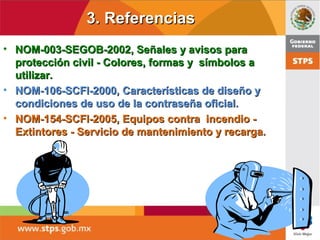 3. Referencias3. Referencias
• NOM-003-SEGOB-2002, Señales y avisos paraNOM-003-SEGOB-2002, Señales y avisos para
protección civil - Colores, formas y símbolos aprotección civil - Colores, formas y símbolos a
utilizar.utilizar.
• NOM-106-SCFI-2000, Características de diseño yNOM-106-SCFI-2000, Características de diseño y
condiciones de uso de la contraseña oficial.condiciones de uso de la contraseña oficial.
• NOM-154-SCFI-2005, Equipos contra incendio -NOM-154-SCFI-2005, Equipos contra incendio -
Extintores - Servicio de mantenimiento y recarga.Extintores - Servicio de mantenimiento y recarga.
 