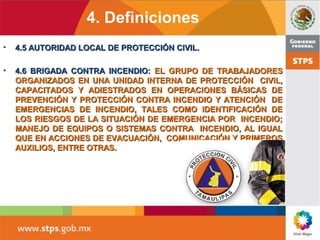 4. Definiciones
• 4.5 AUTORIDAD LOCAL DE PROTECCIÓN CIVIL.4.5 AUTORIDAD LOCAL DE PROTECCIÓN CIVIL.
• 4.6 BRIGADA CONTRA INCENDIO:4.6 BRIGADA CONTRA INCENDIO: EL GRUPO DE TRABAJADORESEL GRUPO DE TRABAJADORES
ORGANIZADOS EN UNA UNIDAD INTERNA DE PROTECCIÓN CIVIL,ORGANIZADOS EN UNA UNIDAD INTERNA DE PROTECCIÓN CIVIL,
CAPACITADOS Y ADIESTRADOS EN OPERACIONES BÁSICAS DECAPACITADOS Y ADIESTRADOS EN OPERACIONES BÁSICAS DE
PREVENCIÓN Y PROTECCIÓN CONTRA INCENDIO Y ATENCIÓN DEPREVENCIÓN Y PROTECCIÓN CONTRA INCENDIO Y ATENCIÓN DE
EMERGENCIAS DE INCENDIO, TALES COMO IDENTIFICACIÓN DEEMERGENCIAS DE INCENDIO, TALES COMO IDENTIFICACIÓN DE
LOS RIESGOS DE LA SITUACIÓN DE EMERGENCIA POR INCENDIO;LOS RIESGOS DE LA SITUACIÓN DE EMERGENCIA POR INCENDIO;
MANEJO DE EQUIPOS O SISTEMAS CONTRA INCENDIO, AL IGUALMANEJO DE EQUIPOS O SISTEMAS CONTRA INCENDIO, AL IGUAL
QUE EN ACCIONES DE EVACUACIÓN, COMUNICACIÓN Y PRIMEROSQUE EN ACCIONES DE EVACUACIÓN, COMUNICACIÓN Y PRIMEROS
AUXILIOS, ENTRE OTRAS.AUXILIOS, ENTRE OTRAS.
 