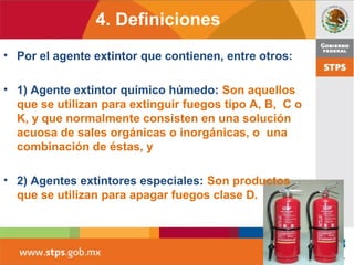 4. Definiciones
• Por el agente extintor que contienen, entre otros:
• 1) Agente extintor químico húmedo: Son aquellos
que se utilizan para extinguir fuegos tipo A, B, C o
K, y que normalmente consisten en una solución
acuosa de sales orgánicas o inorgánicas, o una
combinación de éstas, y
• 2) Agentes extintores especiales: Son productos
que se utilizan para apagar fuegos clase D.
 