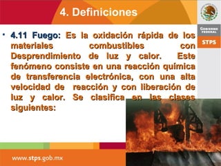 4. Definiciones
• 4.11 Fuego:4.11 Fuego: Es la oxidación rápida de losEs la oxidación rápida de los
materiales combustibles conmateriales combustibles con
Desprendimiento de luz y calor. EsteDesprendimiento de luz y calor. Este
fenómeno consiste en una reacción químicafenómeno consiste en una reacción química
de transferencia electrónica, con una altade transferencia electrónica, con una alta
velocidad de reacción y con liberación develocidad de reacción y con liberación de
luz y calor. Se clasifica en las clasesluz y calor. Se clasifica en las clases
siguientes:siguientes:
 