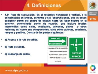 • 4.31 Ruta de evacuación: Es el recorrido horizontal o vertical, o la4.31 Ruta de evacuación: Es el recorrido horizontal o vertical, o la
combinación de ambos, continuo y sin obstrucciones, que va desdecombinación de ambos, continuo y sin obstrucciones, que va desde
cualquier punto del centro de trabajo hasta un lugar seguro en elcualquier punto del centro de trabajo hasta un lugar seguro en el
exterior, denominado punto de reunión, que incluye localesexterior, denominado punto de reunión, que incluye locales
intermedios como salas, vestíbulos, balcones, patios y otrosintermedios como salas, vestíbulos, balcones, patios y otros
recintos; así como sus componentes, tales como puertas, escaleras,recintos; así como sus componentes, tales como puertas, escaleras,
rampas y pasillos. Consta de las partes siguientes:rampas y pasillos. Consta de las partes siguientes:
• a) Acceso a la ruta de salida.a) Acceso a la ruta de salida.
• b) Ruta de salida.b) Ruta de salida.
• c) Descarga de salida.c) Descarga de salida.
4. Definiciones
 